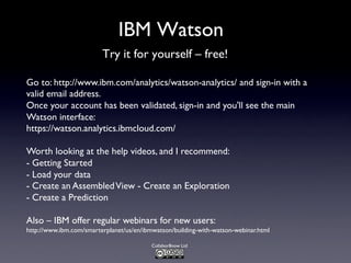 Collabor8now Ltd
IBM Watson
Try it for yourself – free!
Go to: http://www.ibm.com/analytics/watson-analytics/ and sign-in with a
valid email address.
Once your account has been validated, sign-in and you'll see the main
Watson interface:
https://watson.analytics.ibmcloud.com/
Worth looking at the help videos, and I recommend:
- Getting Started
- Load your data
- Create an AssembledView - Create an Exploration
- Create a Prediction
Also – IBM offer regular webinars for new users:
http://www.ibm.com/smarterplanet/us/en/ibmwatson/building-with-watson-webinar.html
 