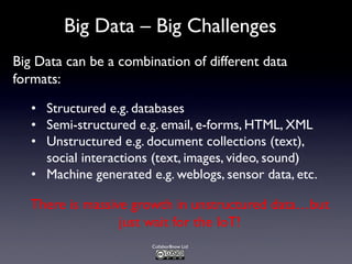 Collabor8now Ltd
Big Data – Big Challenges
• Structured e.g. databases
• Semi-structured e.g. email, e-forms, HTML, XML
• Unstructured e.g. document collections (text),
social interactions (text, images, video, sound)
• Machine generated e.g. weblogs, sensor data, etc.
Big Data can be a combination of different data
formats:
There is massive growth in unstructured data…but
just wait for the IoT!
 