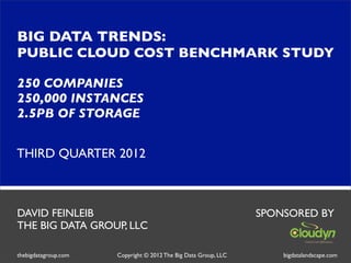 BIG DATA TRENDS:
PUBLIC CLOUD COST BENCHMARK STUDY

250 COMPANIES
250,000 INSTANCES
2.5PB OF STORAGE


THIRD QUARTER 2012



DAVID FEINLEIB                                                   SPONSORED BY
THE BIG DATA GROUP, LLC

thebigdatagroup.com   Copyright © 2012 The Big Data Group, LLC       bigdatalandscape.com
 