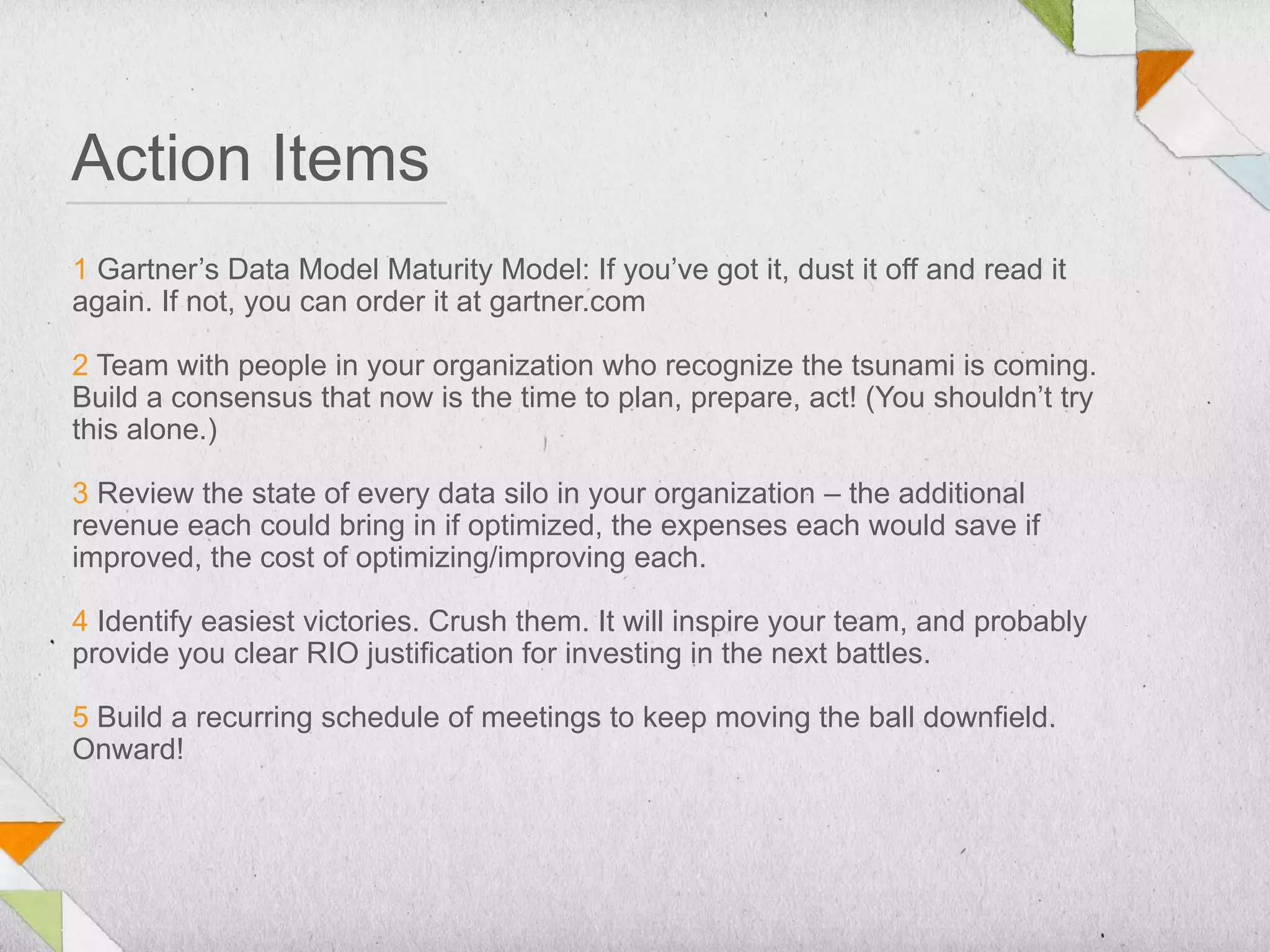 Action Items
1 Gartner’s Data Model Maturity Model: If you’ve got it, dust it off and read it
again. If not, you can order it at gartner.com

2 Team with people in your organization who recognize the tsunami is coming.
Build a consensus that now is the time to plan, prepare, act! (You shouldn’t try
this alone.)

3 Review the state of every data silo in your organization – the additional
revenue each could bring in if optimized, the expenses each would save if
improved, the cost of optimizing/improving each.

4 Identify easiest victories. Crush them. It will inspire your team, and probably
provide you clear RIO justification for investing in the next battles.

5 Build a recurring schedule of meetings to keep moving the ball downfield.
Onward!
 