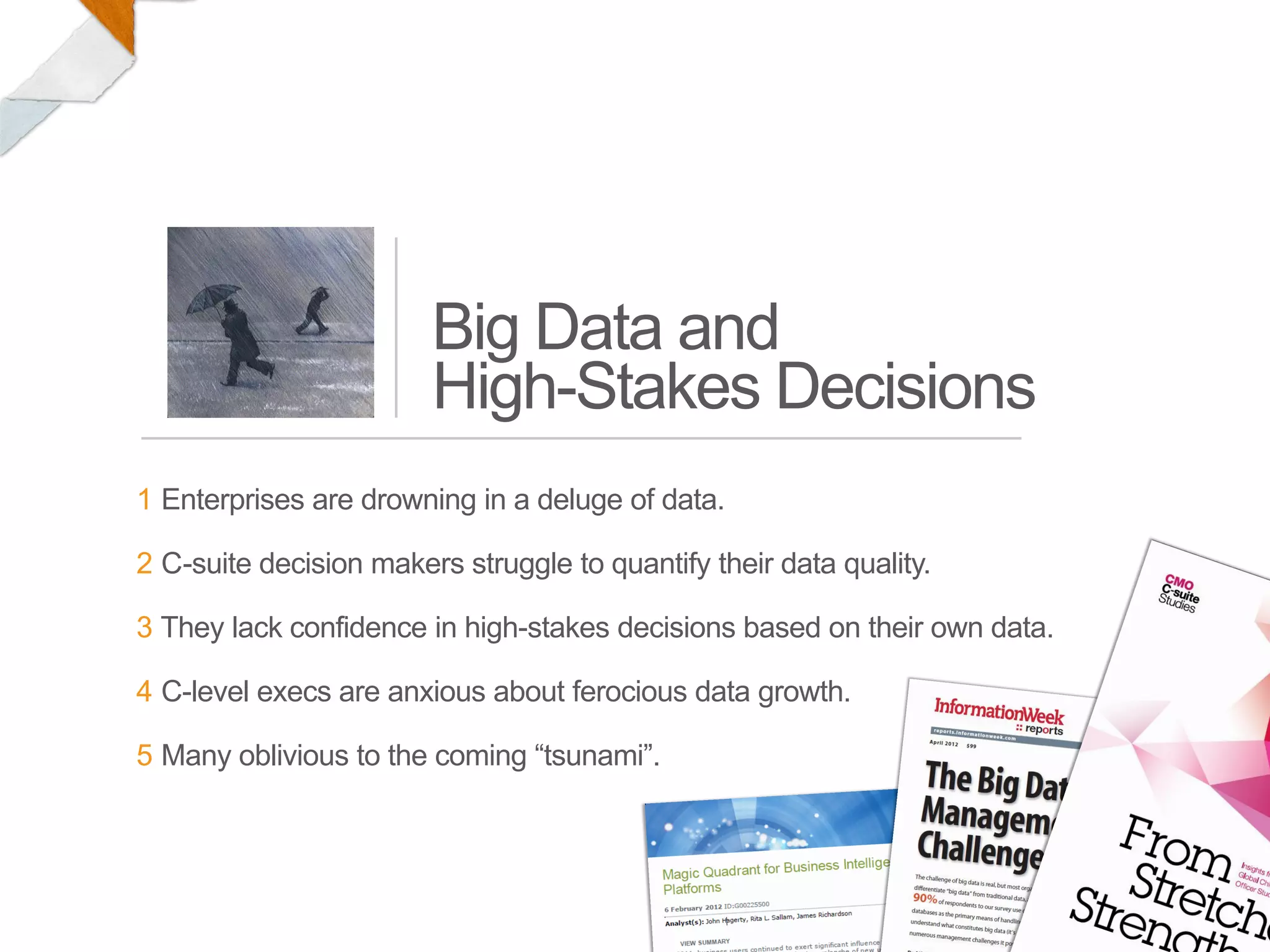 Big Data and
                        High-Stakes Decisions
1 Enterprises are drowning in a deluge of data.

2 C-suite decision makers struggle to quantify their data quality.

3 They lack confidence in high-stakes decisions based on their own data.

4 C-level execs are anxious about ferocious data growth.

5 Many oblivious to the coming “tsunami”.
 