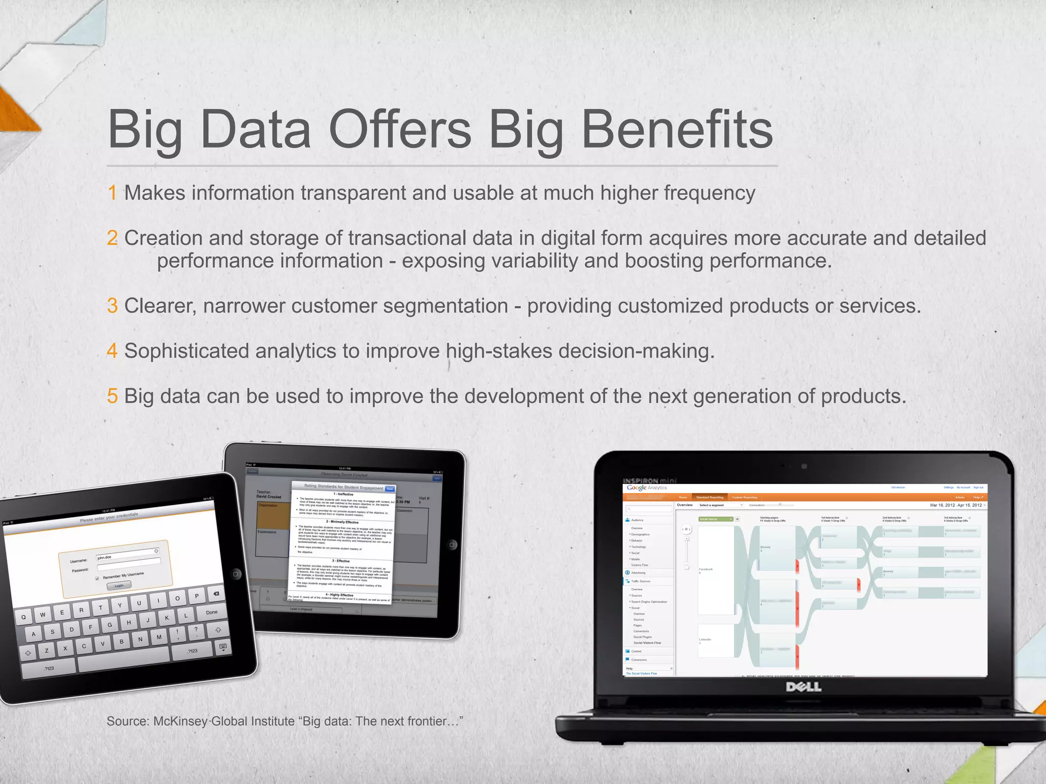 Big Data Offers Big Benefits
1 Makes information transparent and usable at much higher frequency

2 Creation and storage of transactional data in digital form acquires more accurate and detailed
     performance information - exposing variability and boosting performance.

3 Clearer, narrower customer segmentation - providing customized products or services.

4 Sophisticated analytics to improve high-stakes decision-making.

5 Big data can be used to improve the development of the next generation of products.




Source: McKinsey Global Institute “Big data: The next frontier…”
 