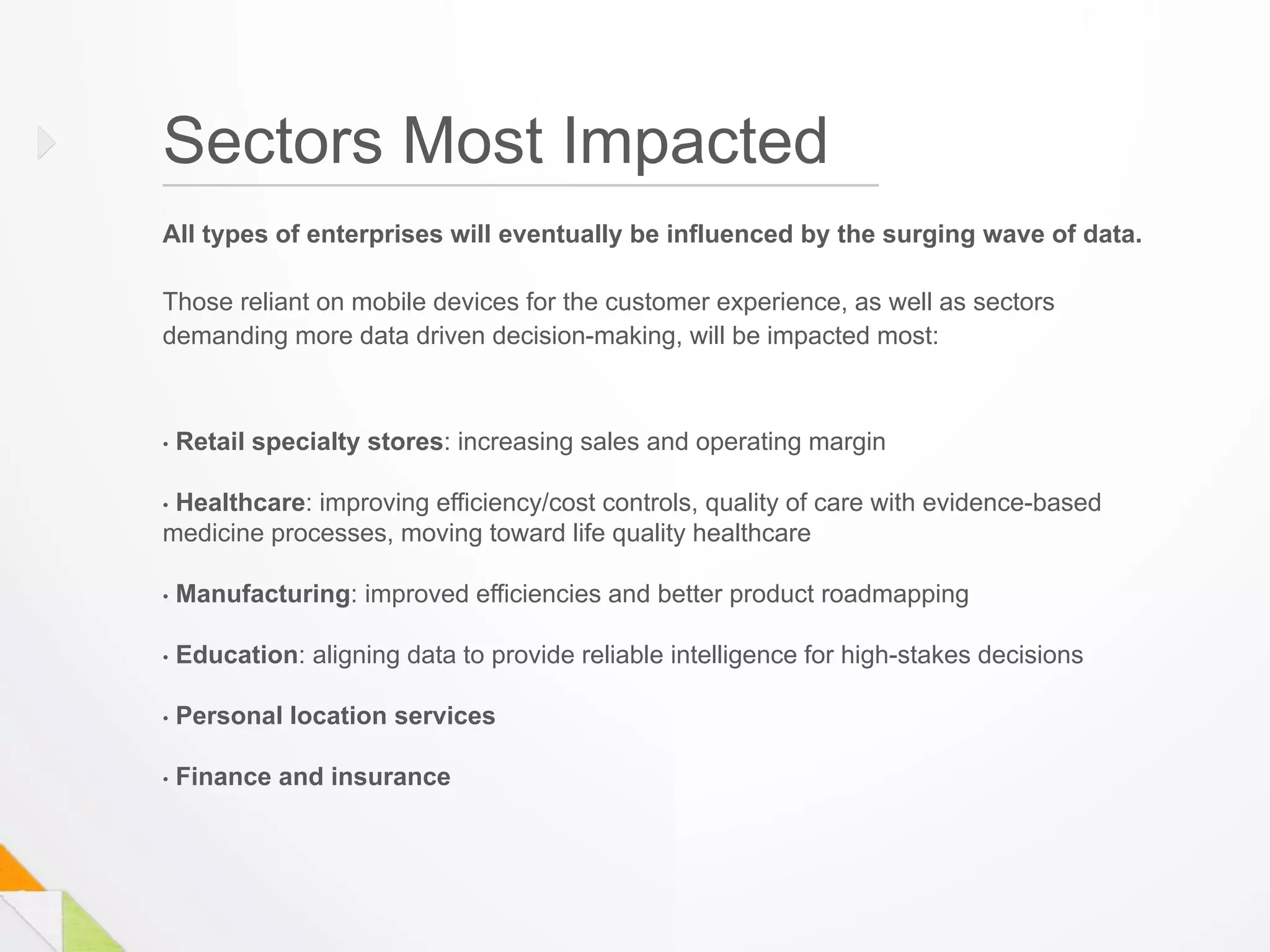 Sectors Most Impacted
All types of enterprises will eventually be influenced by the surging wave of data.

Those reliant on mobile devices for the customer experience, as well as sectors
demanding more data driven decision-making, will be impacted most:



•   Retail specialty stores: increasing sales and operating margin

•Healthcare: improving efficiency/cost controls, quality of care with evidence-based
medicine processes, moving toward life quality healthcare

•   Manufacturing: improved efficiencies and better product roadmapping

•   Education: aligning data to provide reliable intelligence for high-stakes decisions

•   Personal location services

•   Finance and insurance
 