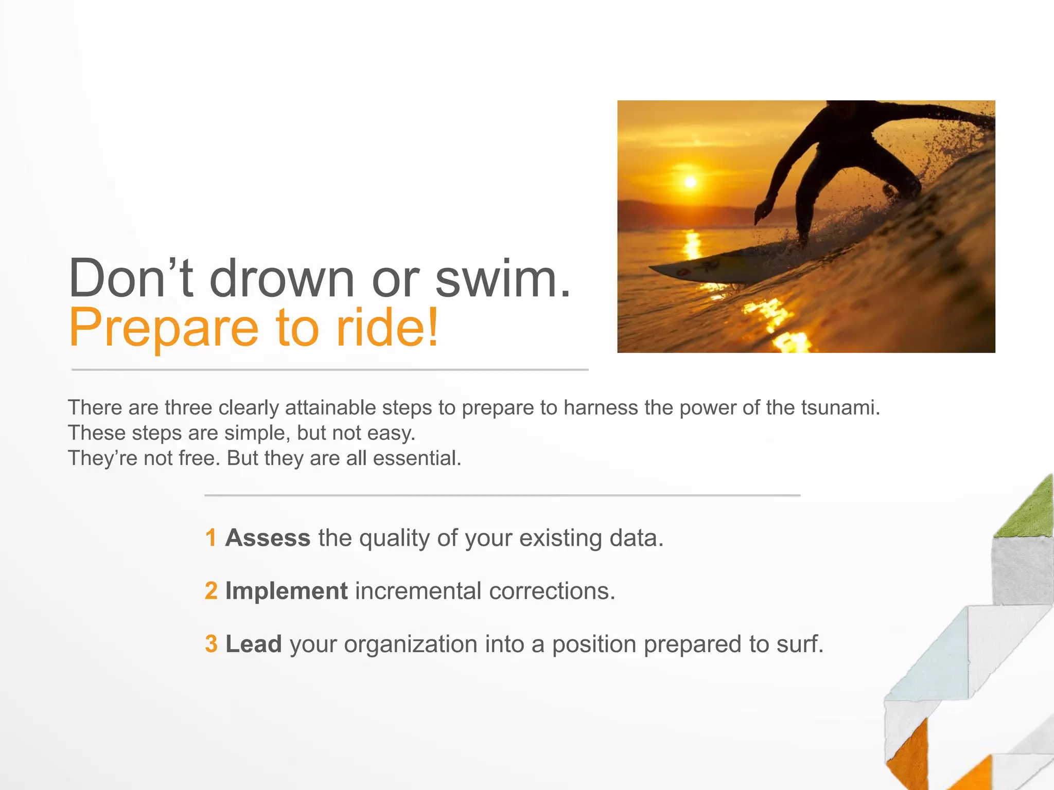 Don’t drown or swim.
Prepare to ride!
There are three clearly attainable steps to prepare to harness the power of the tsunami.
These steps are simple, but not easy.
They’re not free. But they are all essential.


              1 Assess the quality of your existing data.

              2 Implement incremental corrections.

              3 Lead your organization into a position prepared to surf.
 