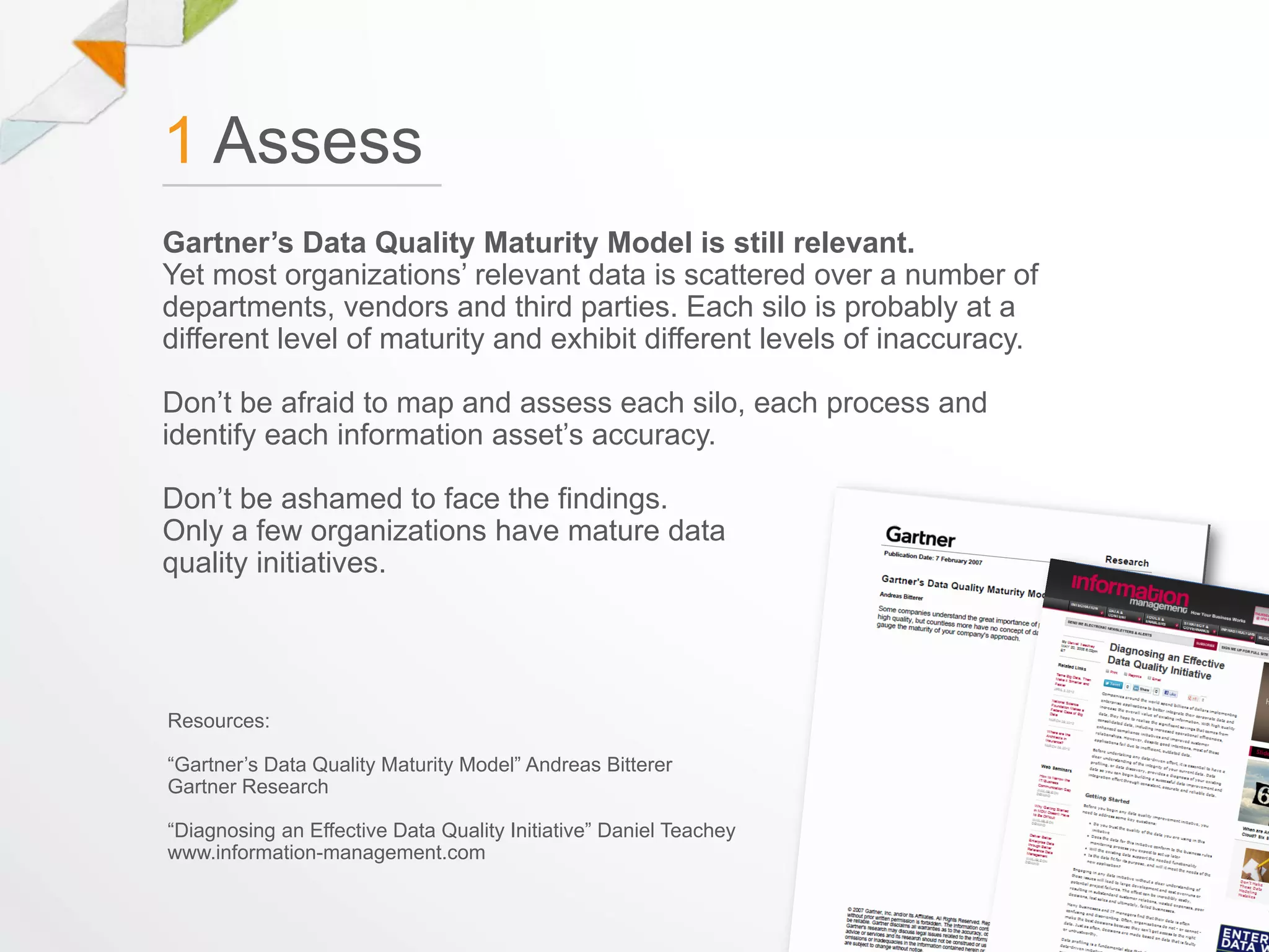 1 Assess
Gartner’s Data Quality Maturity Model is still relevant.
Yet most organizations’ relevant data is scattered over a number of
departments, vendors and third parties. Each silo is probably at a
different level of maturity and exhibit different levels of inaccuracy.

Don’t be afraid to map and assess each silo, each process and
identify each information asset’s accuracy.

Don’t be ashamed to face the findings.
Only a few organizations have mature data
quality initiatives.




Resources:

“Gartner’s Data Quality Maturity Model” Andreas Bitterer
Gartner Research

“Diagnosing an Effective Data Quality Initiative” Daniel Teachey
www.information-management.com
 