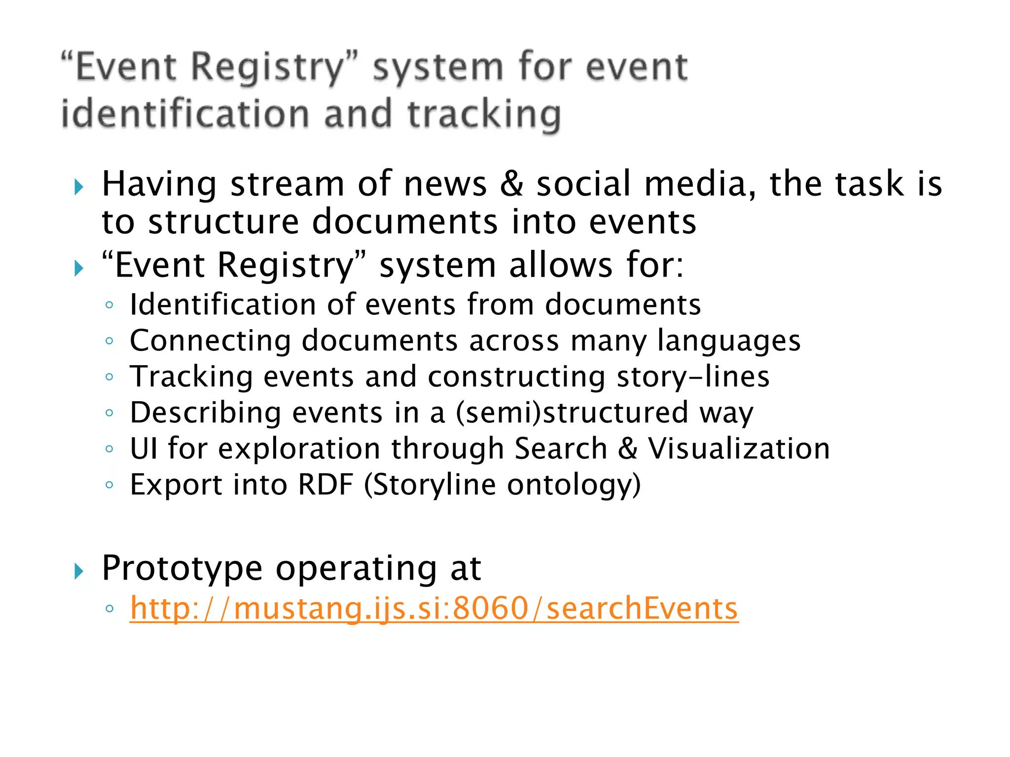 



Having stream of news & social media, the task is
to structure documents into events
“Event Registry” system allows for:
◦
◦
◦
◦
◦
◦



Identification of events from documents
Connecting documents across many languages
Tracking events and constructing story-lines
Describing events in a (semi)structured way
UI for exploration through Search & Visualization
Export into RDF (Storyline ontology)

Prototype operating at

◦ http://mustang.ijs.si:8060/searchEvents

 