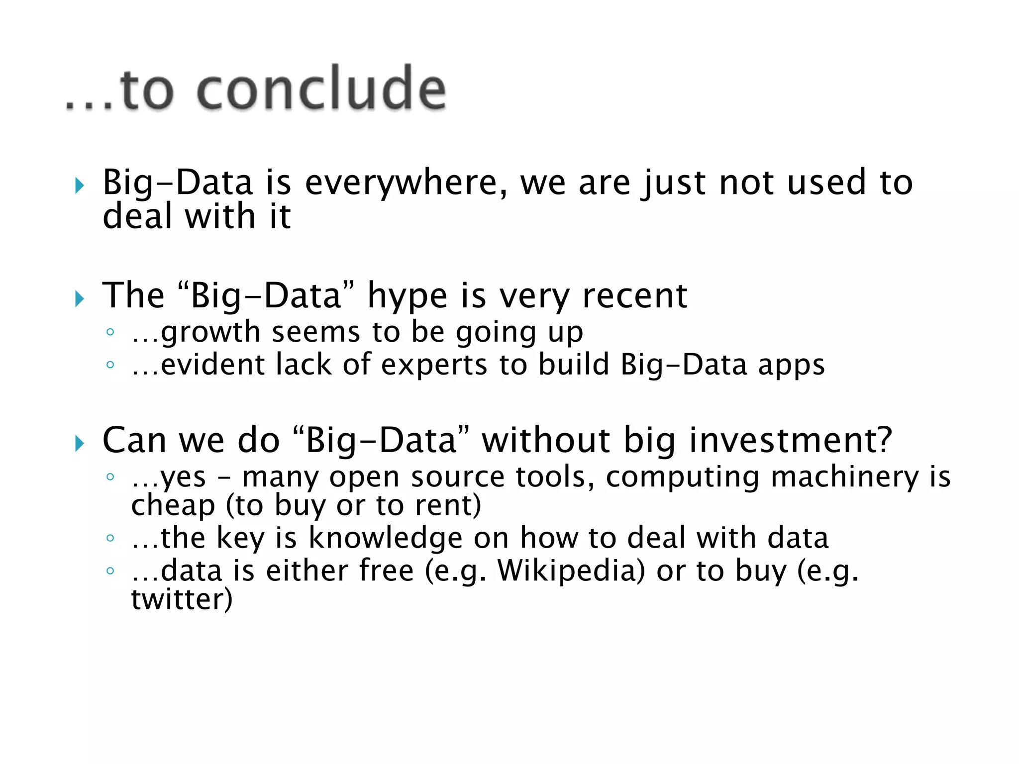 

Big-Data is everywhere, we are just not used to
deal with it



The “Big-Data” hype is very recent



Can we do “Big-Data” without big investment?

◦ …growth seems to be going up
◦ …evident lack of experts to build Big-Data apps
◦ …yes – many open source tools, computing machinery is
cheap (to buy or to rent)
◦ …the key is knowledge on how to deal with data
◦ …data is either free (e.g. Wikipedia) or to buy (e.g.
twitter)

 
