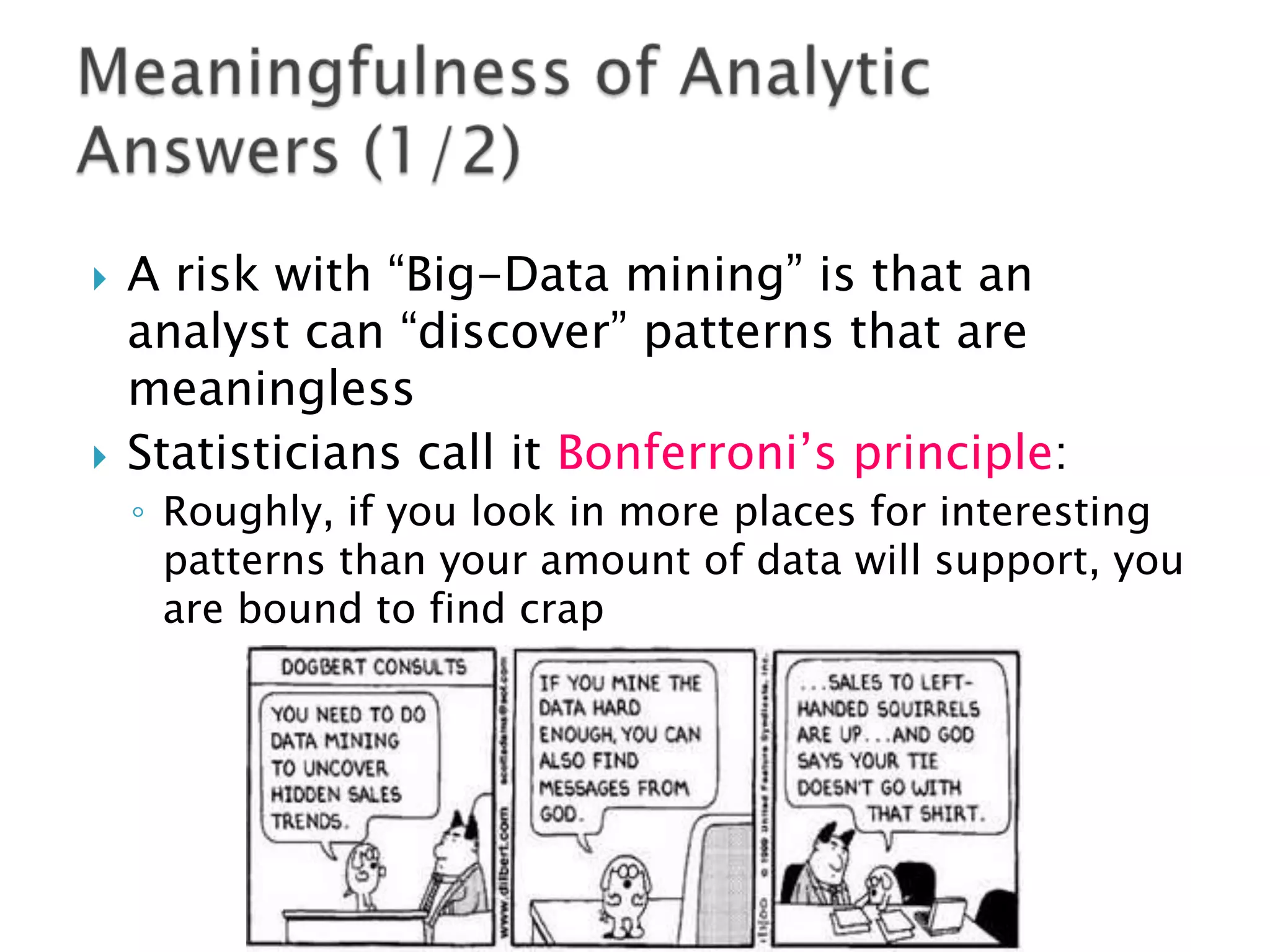 



A risk with “Big-Data mining” is that an
analyst can “discover” patterns that are
meaningless
Statisticians call it Bonferroni‟s principle:
◦ Roughly, if you look in more places for interesting
patterns than your amount of data will support, you
are bound to find crap

 