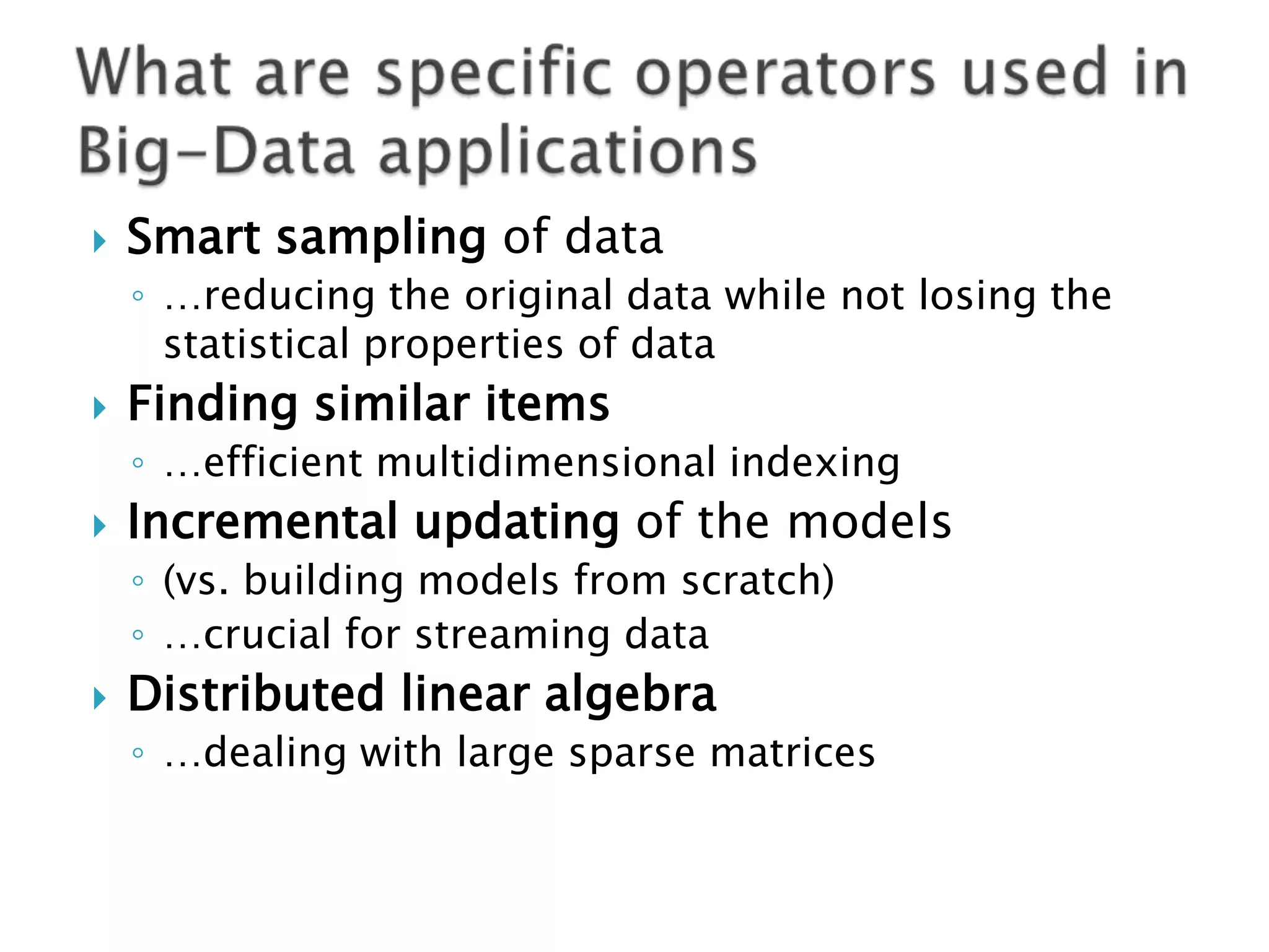 

Smart sampling of data
◦ …reducing the original data while not losing the
statistical properties of data



Finding similar items
◦ …efficient multidimensional indexing



Incremental updating of the models
◦ (vs. building models from scratch)
◦ …crucial for streaming data



Distributed linear algebra
◦ …dealing with large sparse matrices

 