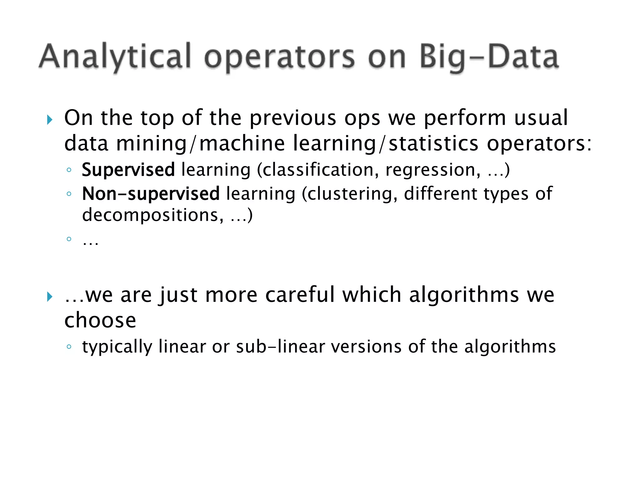 

On the top of the previous ops we perform usual
data mining/machine learning/statistics operators:
◦ Supervised learning (classification, regression, …)
◦ Non-supervised learning (clustering, different types of
decompositions, …)
◦ …



…we are just more careful which algorithms we
choose
◦ typically linear or sub-linear versions of the algorithms

 