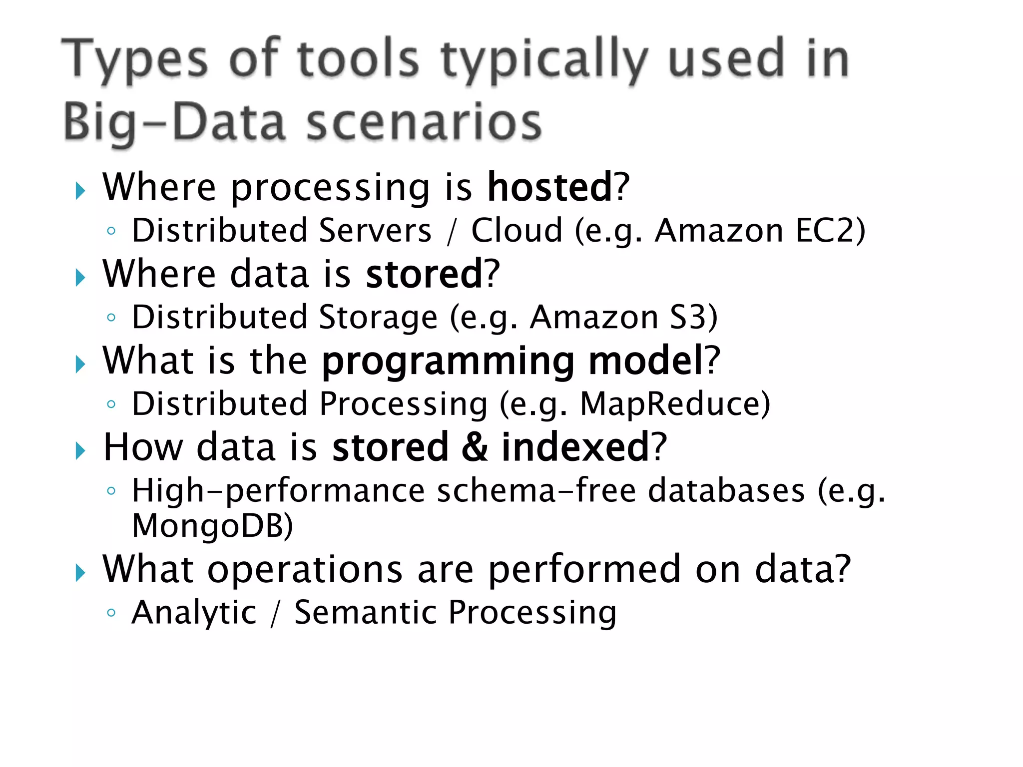 

Where processing is hosted?

◦ Distributed Servers / Cloud (e.g. Amazon EC2)



Where data is stored?



What is the programming model?

◦ Distributed Storage (e.g. Amazon S3)

◦ Distributed Processing (e.g. MapReduce)



How data is stored & indexed?

◦ High-performance schema-free databases (e.g.
MongoDB)



What operations are performed on data?
◦ Analytic / Semantic Processing

 