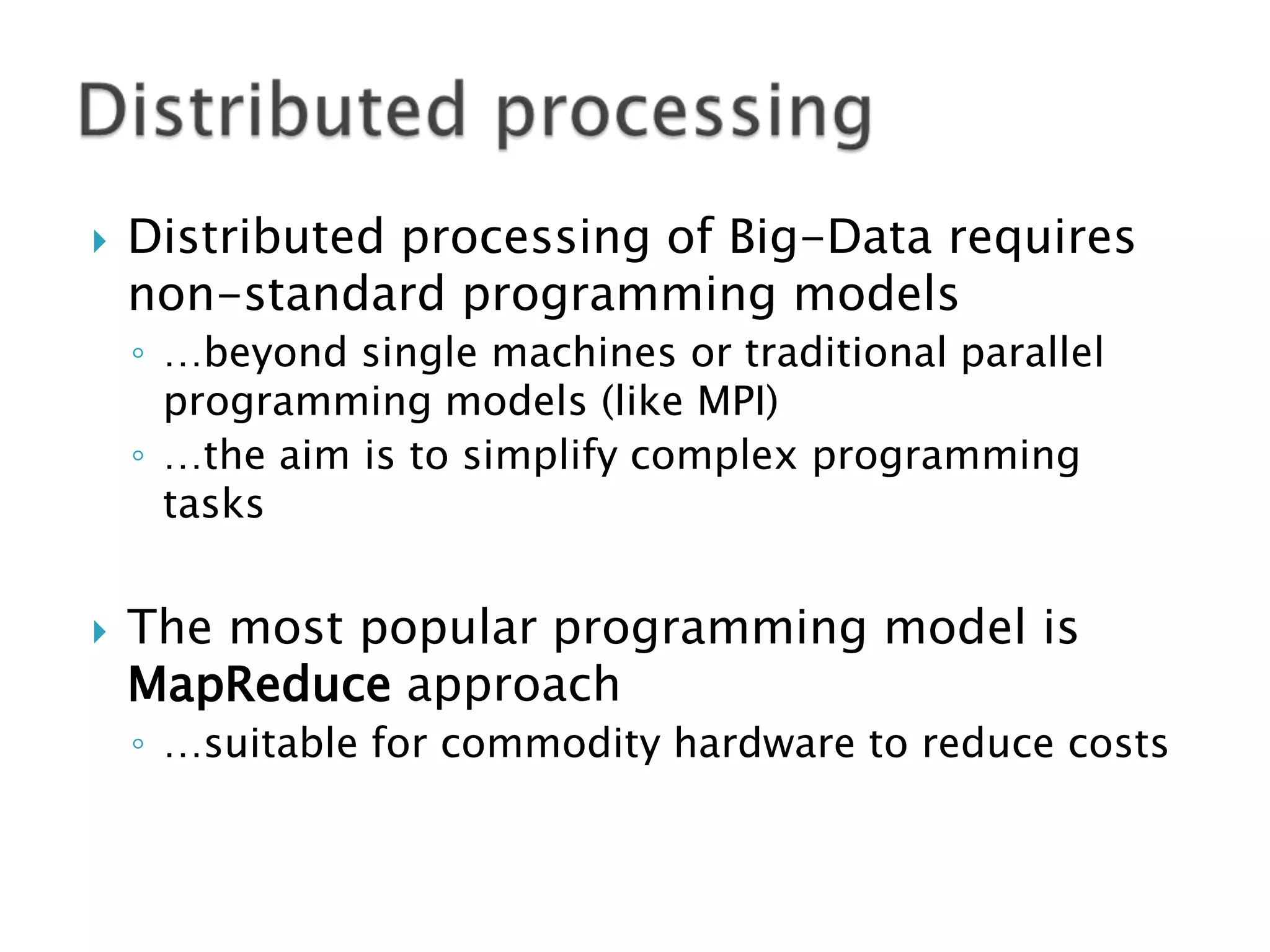 

Distributed processing of Big-Data requires
non-standard programming models
◦ …beyond single machines or traditional parallel
programming models (like MPI)
◦ …the aim is to simplify complex programming
tasks



The most popular programming model is
MapReduce approach
◦ …suitable for commodity hardware to reduce costs

 