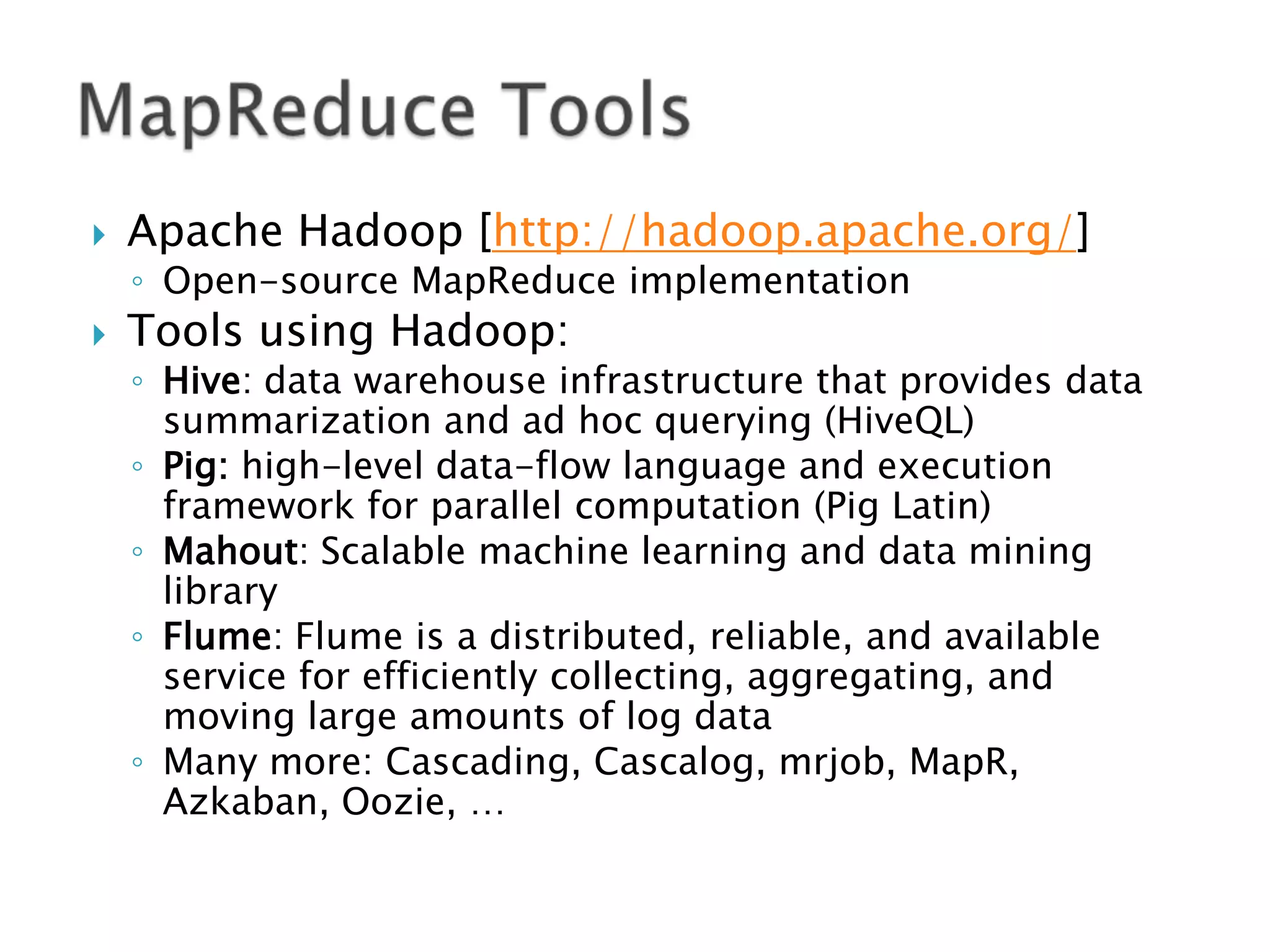 

Apache Hadoop [http://hadoop.apache.org/]
◦ Open-source MapReduce implementation



Tools using Hadoop:

◦ Hive: data warehouse infrastructure that provides data
summarization and ad hoc querying (HiveQL)
◦ Pig: high-level data-flow language and execution
framework for parallel computation (Pig Latin)
◦ Mahout: Scalable machine learning and data mining
library
◦ Flume: Flume is a distributed, reliable, and available
service for efficiently collecting, aggregating, and
moving large amounts of log data
◦ Many more: Cascading, Cascalog, mrjob, MapR,
Azkaban, Oozie, …

 