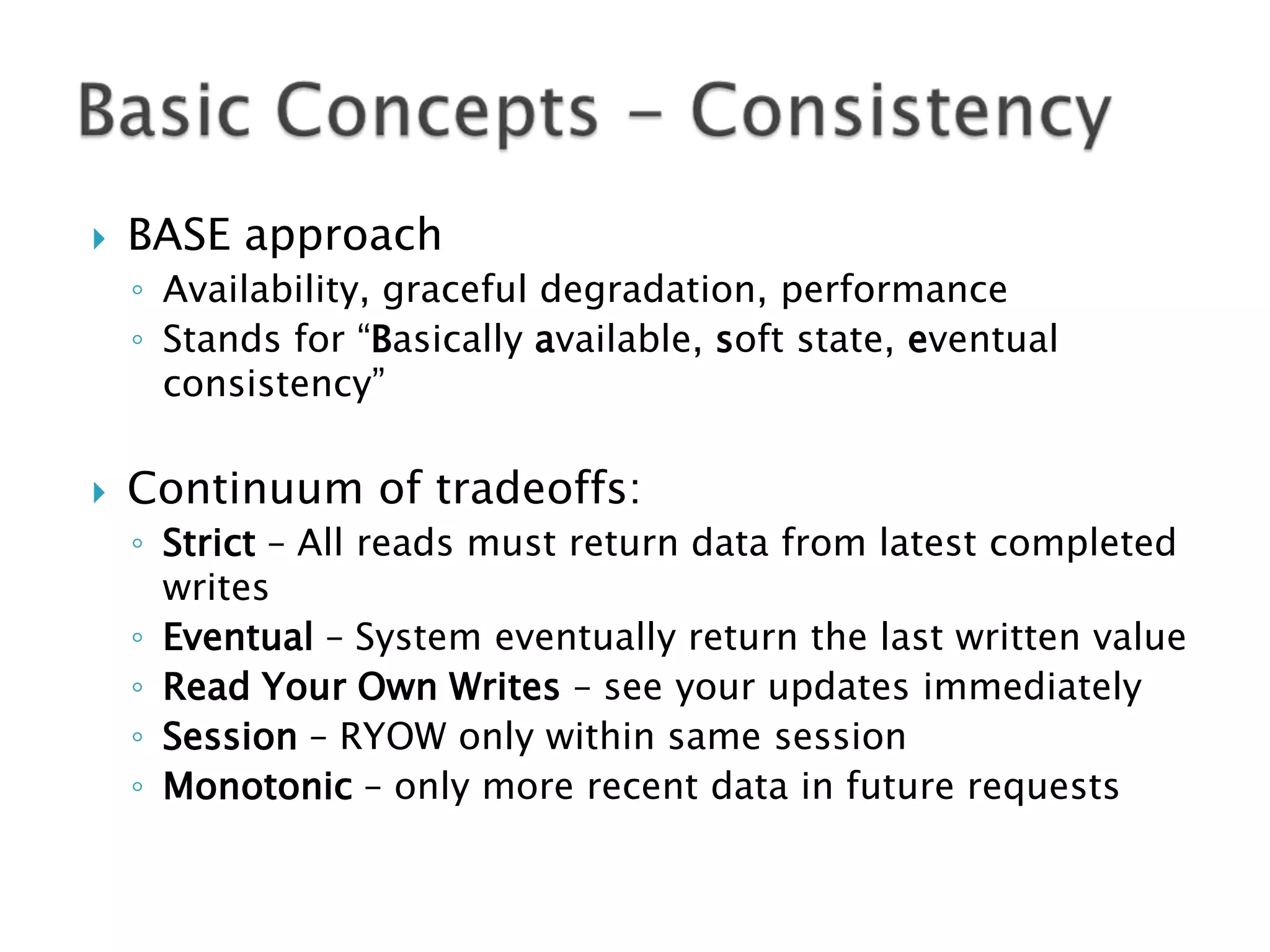 

BASE approach
◦ Availability, graceful degradation, performance
◦ Stands for “Basically available, soft state, eventual
consistency”



Continuum of tradeoffs:
◦ Strict – All reads must return data from latest completed
writes
◦ Eventual – System eventually return the last written value
◦ Read Your Own Writes – see your updates immediately
◦ Session – RYOW only within same session
◦ Monotonic – only more recent data in future requests

 