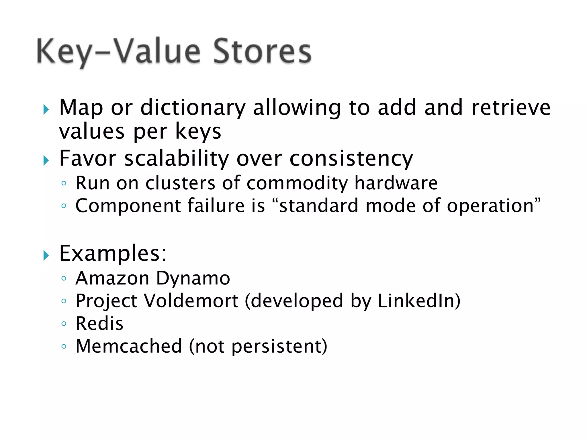 

Map or dictionary allowing to add and retrieve
values per keys
Favor scalability over consistency



Examples:



◦ Run on clusters of commodity hardware
◦ Component failure is “standard mode of operation”

◦
◦
◦
◦

Amazon Dynamo
Project Voldemort (developed by LinkedIn)
Redis
Memcached (not persistent)

 