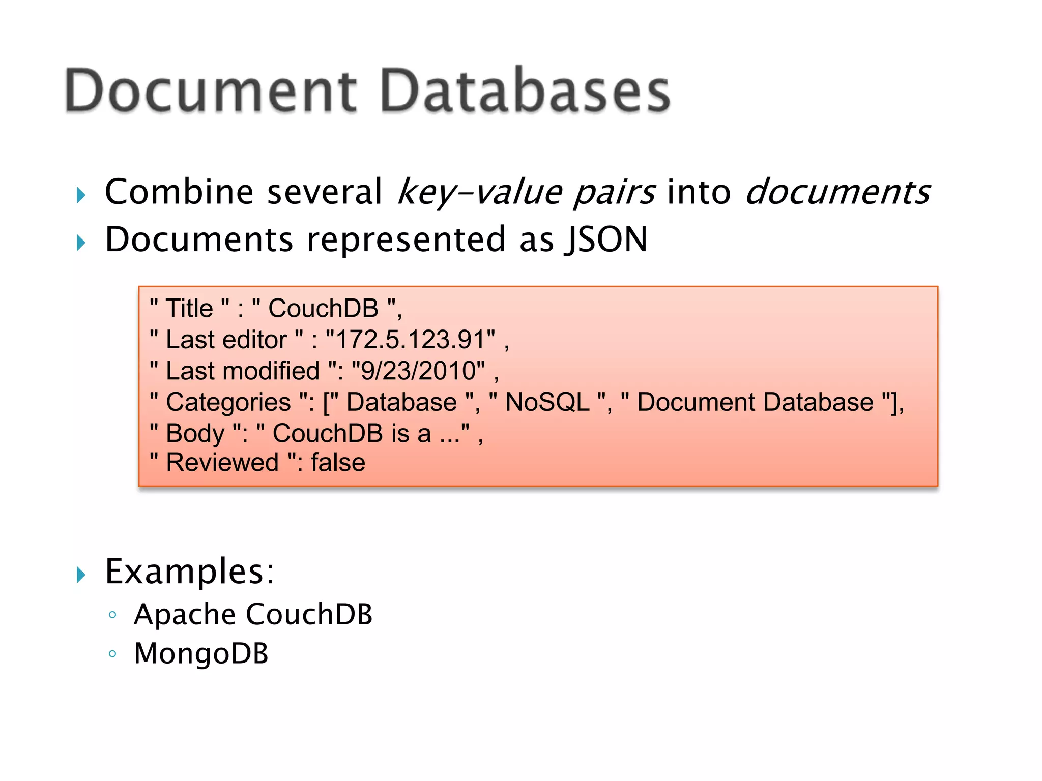 


Combine several key-value pairs into documents
Documents represented as JSON
" Title " : " CouchDB ",
" Last editor " : "172.5.123.91" ,
" Last modified ": "9/23/2010" ,
" Categories ": [" Database ", " NoSQL ", " Document Database "],
" Body ": " CouchDB is a ..." ,
" Reviewed ": false



Examples:
◦ Apache CouchDB
◦ MongoDB

 