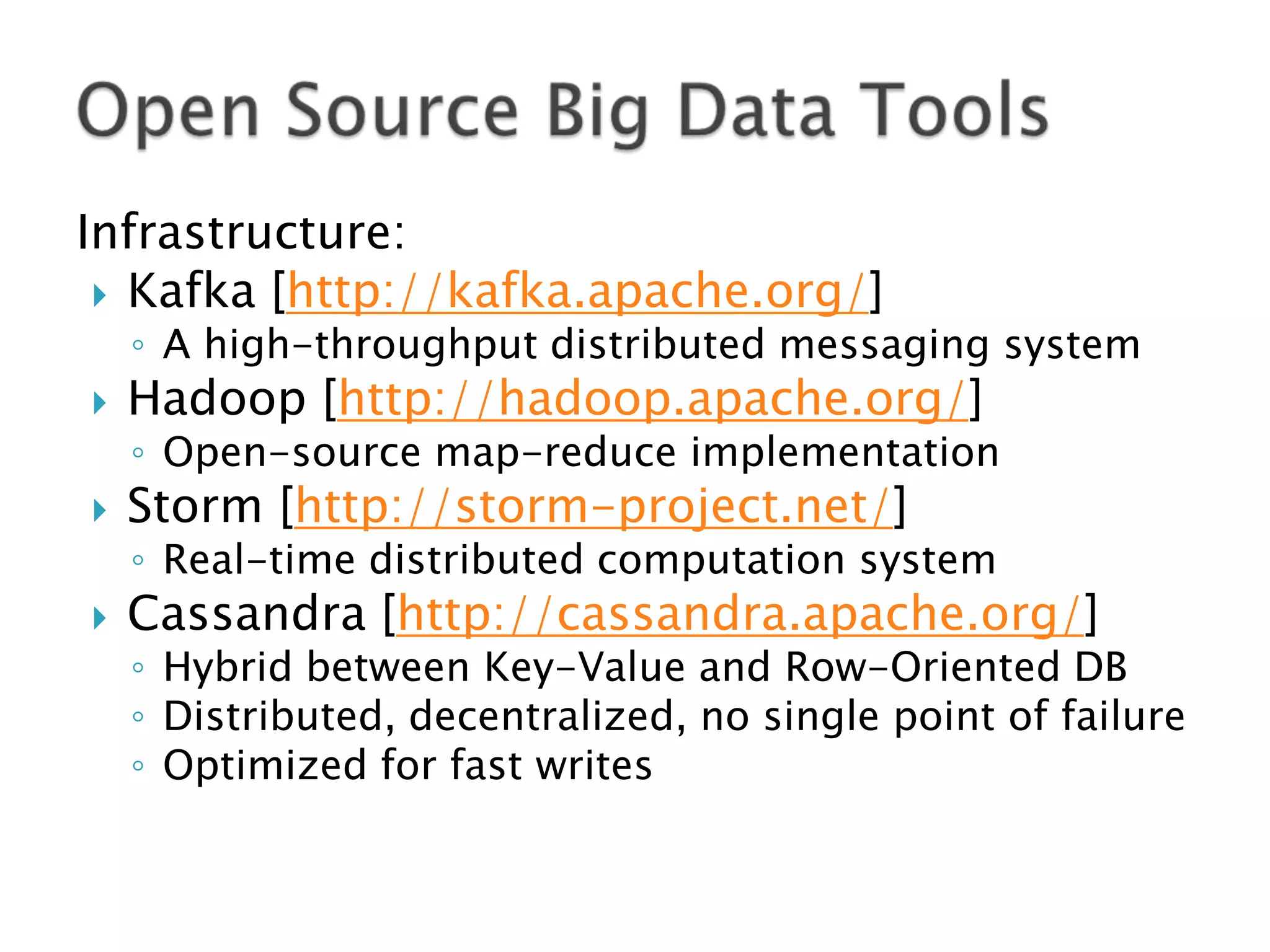 Infrastructure:
 Kafka [http://kafka.apache.org/]

◦ A high-throughput distributed messaging system



Hadoop [http://hadoop.apache.org/]

◦ Open-source map-reduce implementation



Storm [http://storm-project.net/]

◦ Real-time distributed computation system



Cassandra [http://cassandra.apache.org/]

◦ Hybrid between Key-Value and Row-Oriented DB
◦ Distributed, decentralized, no single point of failure
◦ Optimized for fast writes

 