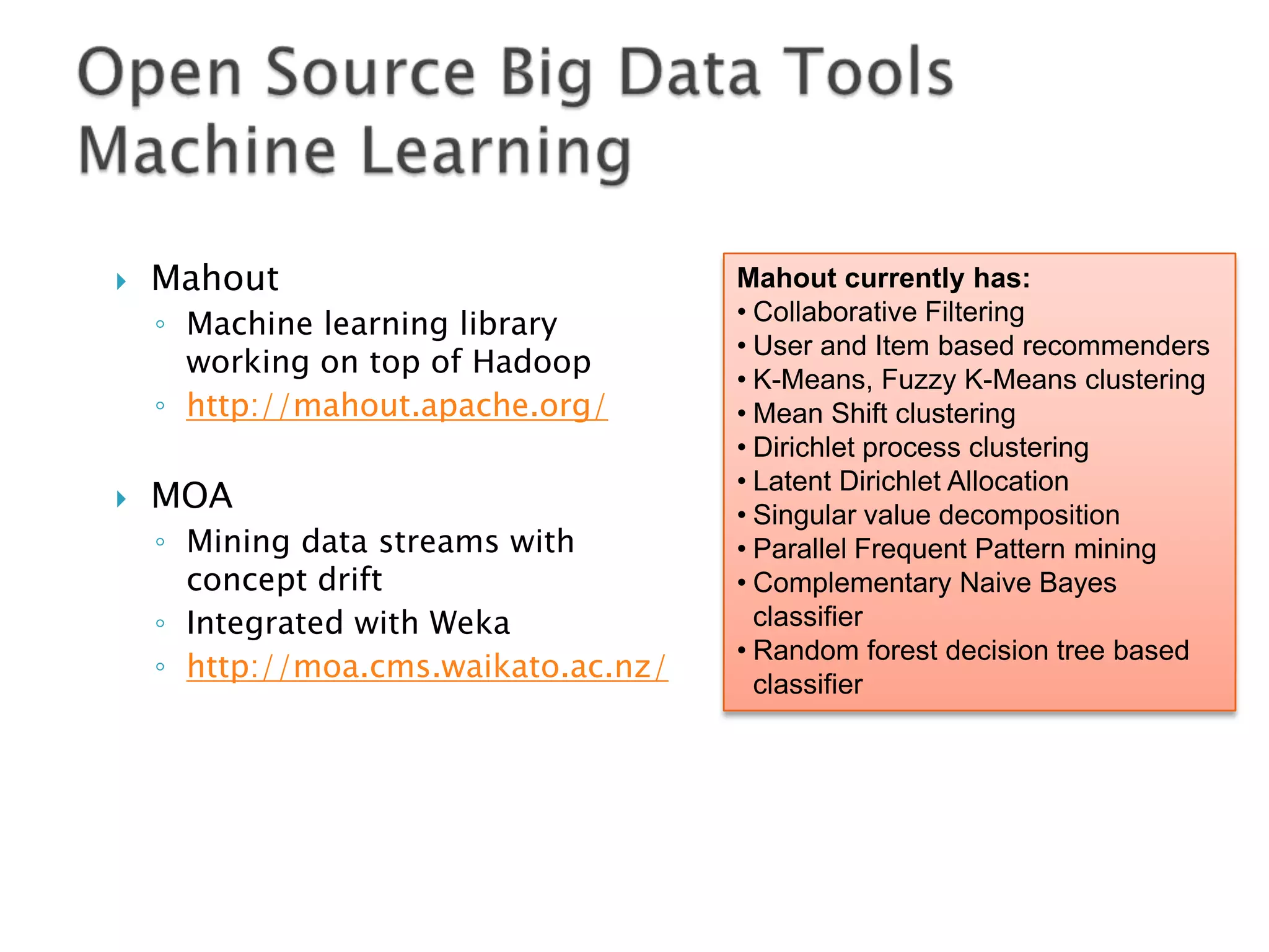 

Mahout
◦ Machine learning library
working on top of Hadoop
◦ http://mahout.apache.org/



MOA
◦ Mining data streams with
concept drift
◦ Integrated with Weka
◦ http://moa.cms.waikato.ac.nz/

Mahout currently has:
• Collaborative Filtering
• User and Item based recommenders
• K-Means, Fuzzy K-Means clustering
• Mean Shift clustering
• Dirichlet process clustering
• Latent Dirichlet Allocation
• Singular value decomposition
• Parallel Frequent Pattern mining
• Complementary Naive Bayes
classifier
• Random forest decision tree based
classifier

 