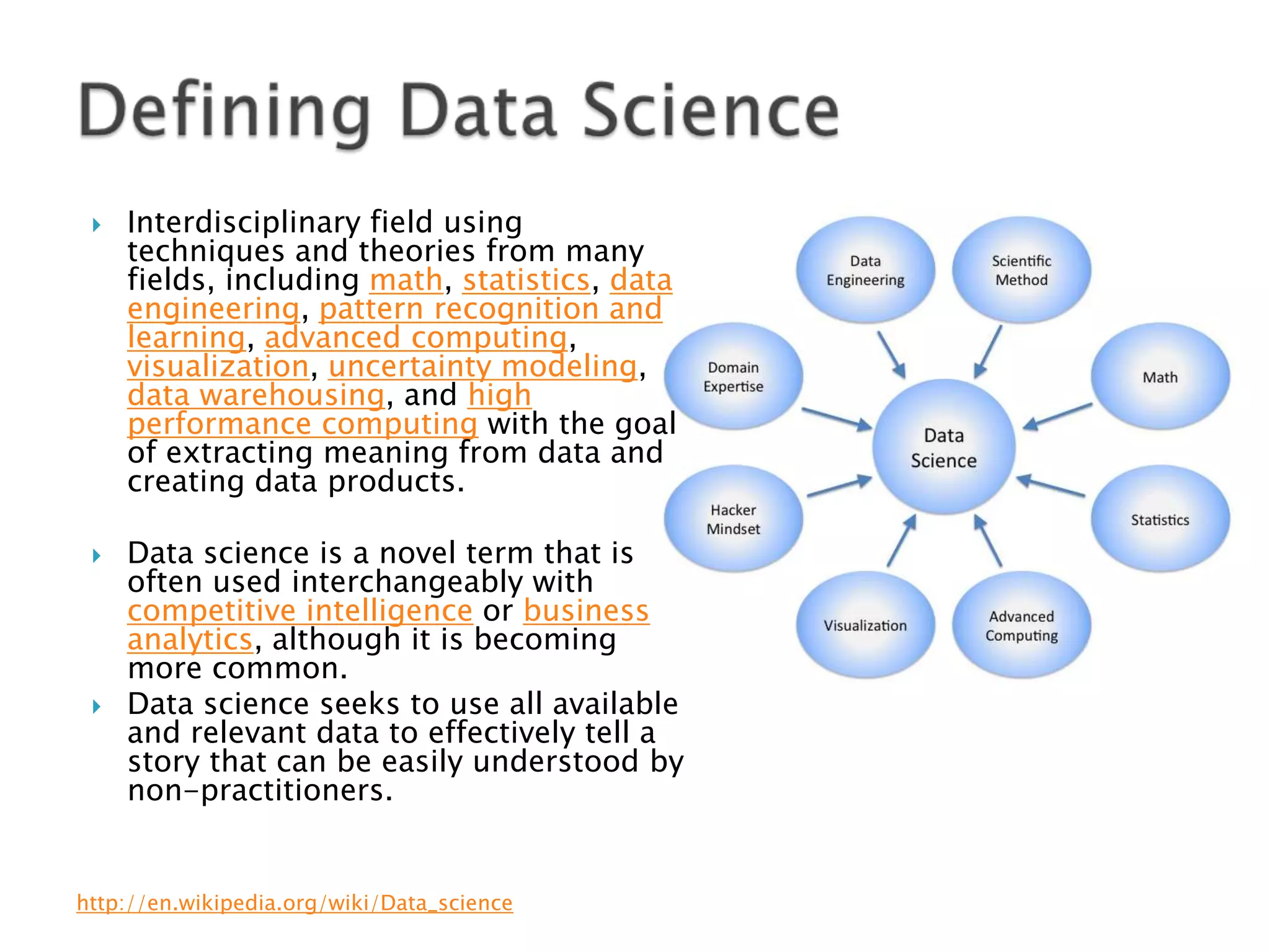





Interdisciplinary field using
techniques and theories from many
fields, including math, statistics, data
engineering, pattern recognition and
learning, advanced computing,
visualization, uncertainty modeling,
data warehousing, and high
performance computing with the goal
of extracting meaning from data and
creating data products.
Data science is a novel term that is
often used interchangeably with
competitive intelligence or business
analytics, although it is becoming
more common.
Data science seeks to use all available
and relevant data to effectively tell a
story that can be easily understood by
non-practitioners.

http://en.wikipedia.org/wiki/Data_science

 