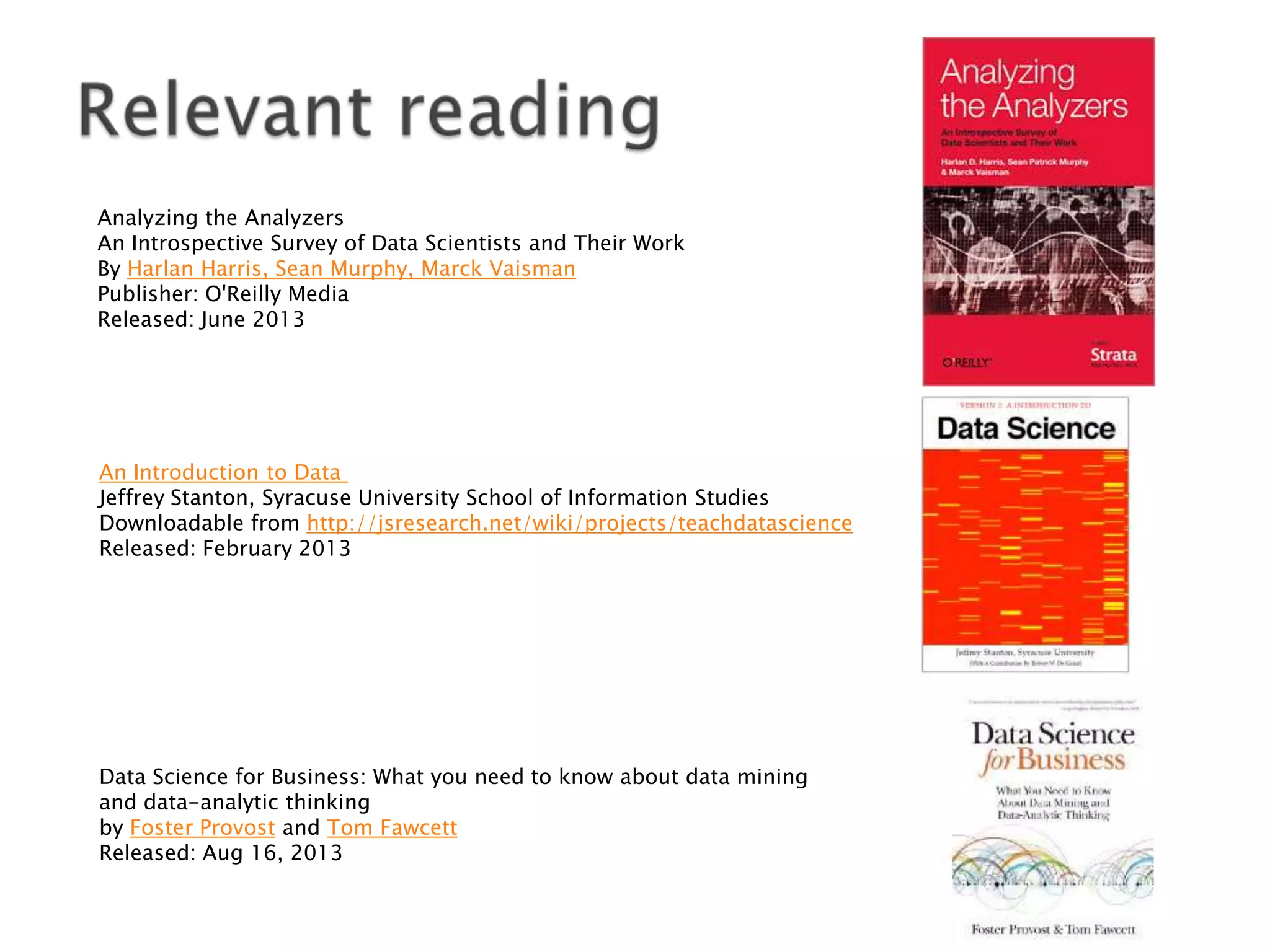 Analyzing the Analyzers
An Introspective Survey of Data Scientists and Their Work
By Harlan Harris, Sean Murphy, Marck Vaisman
Publisher: O'Reilly Media
Released: June 2013

An Introduction to Data
Jeffrey Stanton, Syracuse University School of Information Studies
Downloadable from http://jsresearch.net/wiki/projects/teachdatascience
Released: February 2013

Data Science for Business: What you need to know about data mining
and data-analytic thinking
by Foster Provost and Tom Fawcett
Released: Aug 16, 2013

 