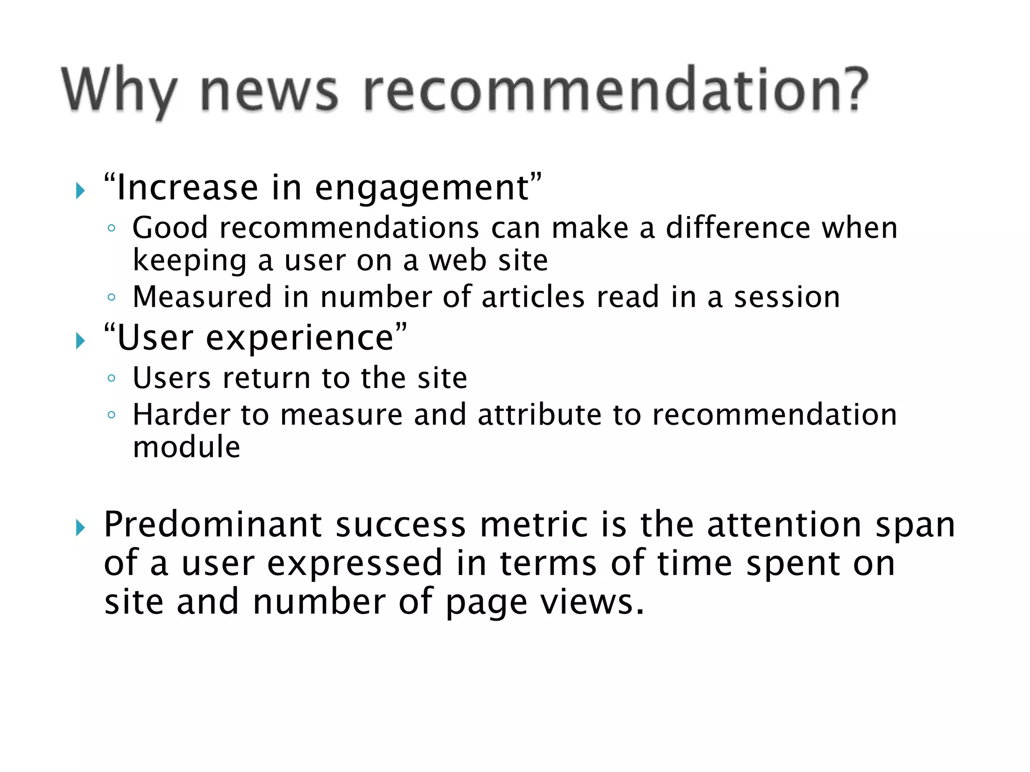 

“Increase in engagement”

◦ Good recommendations can make a difference when
keeping a user on a web site
◦ Measured in number of articles read in a session



“User experience”

◦ Users return to the site
◦ Harder to measure and attribute to recommendation
module



Predominant success metric is the attention span
of a user expressed in terms of time spent on
site and number of page views.

 