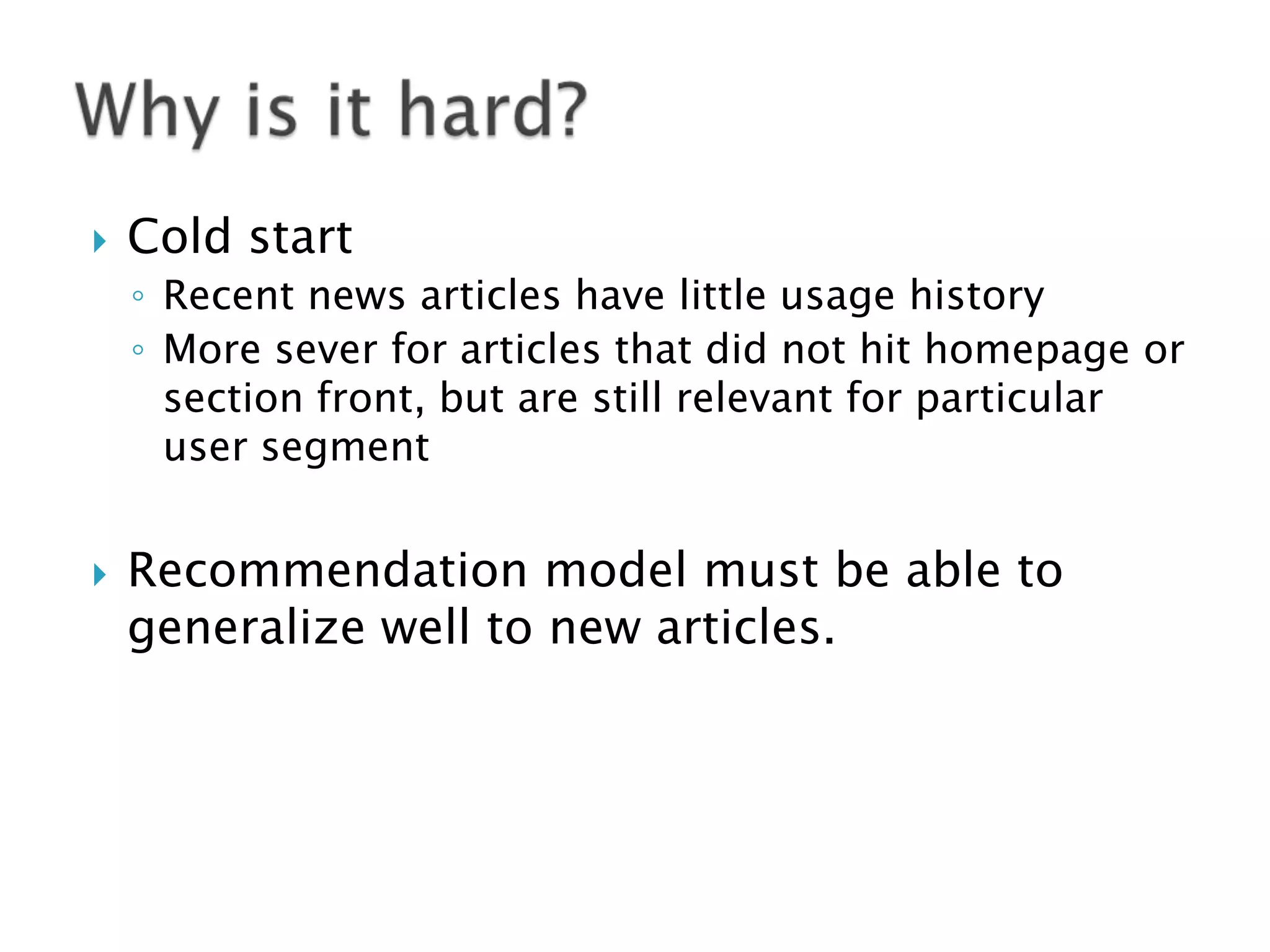 

Cold start
◦ Recent news articles have little usage history
◦ More sever for articles that did not hit homepage or
section front, but are still relevant for particular
user segment



Recommendation model must be able to
generalize well to new articles.

 