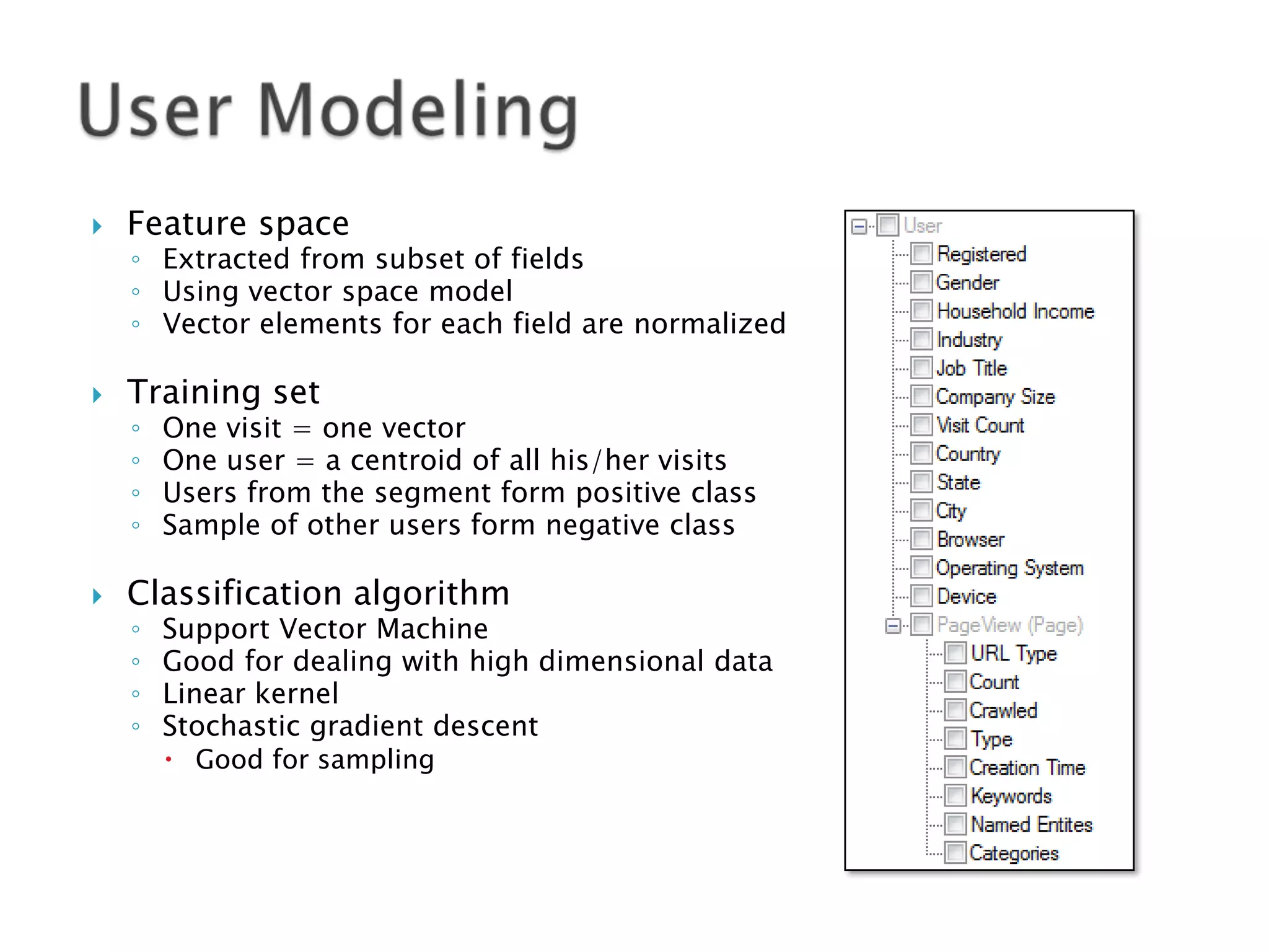 

Feature space



Training set

◦ Extracted from subset of fields
◦ Using vector space model
◦ Vector elements for each field are normalized
◦
◦
◦
◦



One visit = one vector
One user = a centroid of all his/her visits
Users from the segment form positive class
Sample of other users form negative class

Classification algorithm
◦
◦
◦
◦

Support Vector Machine
Good for dealing with high dimensional data
Linear kernel
Stochastic gradient descent
 Good for sampling

 