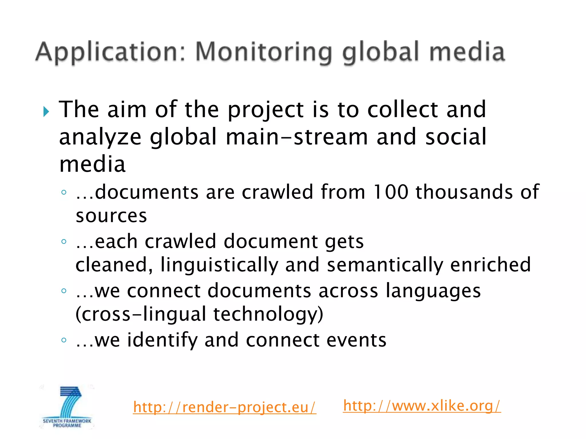 

The aim of the project is to collect and
analyze global main-stream and social
media
◦ …documents are crawled from 100 thousands of
sources
◦ …each crawled document gets
cleaned, linguistically and semantically enriched
◦ …we connect documents across languages
(cross-lingual technology)
◦ …we identify and connect events
http://render-project.eu/

http://www.xlike.org/

 