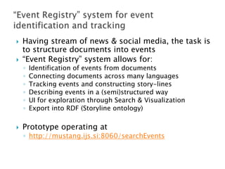 



Having stream of news & social media, the task is
to structure documents into events
“Event Registry” system allows for:
◦
◦
◦
◦
◦
◦



Identification of events from documents
Connecting documents across many languages
Tracking events and constructing story-lines
Describing events in a (semi)structured way
UI for exploration through Search & Visualization
Export into RDF (Storyline ontology)

Prototype operating at

◦ http://mustang.ijs.si:8060/searchEvents

 