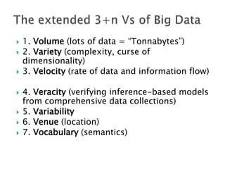 







1. Volume (lots of data = “Tonnabytes”)
2. Variety (complexity, curse of
dimensionality)
3. Velocity (rate of data and information flow)
4. Veracity (verifying inference-based models
from comprehensive data collections)
5. Variability
6. Venue (location)
7. Vocabulary (semantics)

 