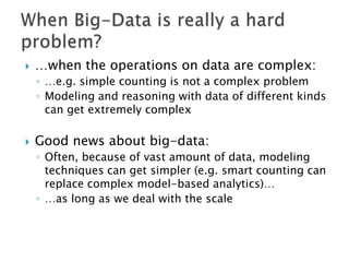 

…when the operations on data are complex:
◦ …e.g. simple counting is not a complex problem
◦ Modeling and reasoning with data of different kinds
can get extremely complex



Good news about big-data:
◦ Often, because of vast amount of data, modeling
techniques can get simpler (e.g. smart counting can
replace complex model-based analytics)…
◦ …as long as we deal with the scale

 