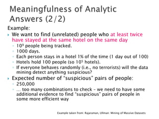 Example:
 We want to find (unrelated) people who at least twice
have stayed at the same hotel on the same day
◦
◦
◦
◦
◦


109 people being tracked.
1000 days.
Each person stays in a hotel 1% of the time (1 day out of 100)
Hotels hold 100 people (so 105 hotels).
If everyone behaves randomly (i.e., no terrorists) will the data
mining detect anything suspicious?

Expected number of “suspicious” pairs of people:

◦ 250,000
◦ … too many combinations to check – we need to have some
additional evidence to find “suspicious” pairs of people in
some more efficient way
Example taken from: Rajaraman, Ullman: Mining of Massive Datasets

 