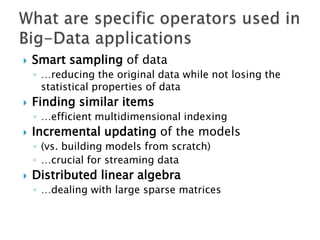 

Smart sampling of data
◦ …reducing the original data while not losing the
statistical properties of data



Finding similar items
◦ …efficient multidimensional indexing



Incremental updating of the models
◦ (vs. building models from scratch)
◦ …crucial for streaming data



Distributed linear algebra
◦ …dealing with large sparse matrices

 