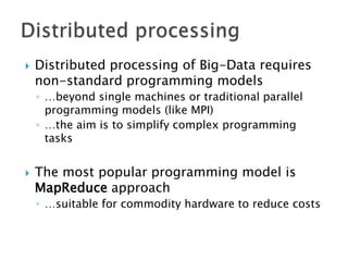 

Distributed processing of Big-Data requires
non-standard programming models
◦ …beyond single machines or traditional parallel
programming models (like MPI)
◦ …the aim is to simplify complex programming
tasks



The most popular programming model is
MapReduce approach
◦ …suitable for commodity hardware to reduce costs

 