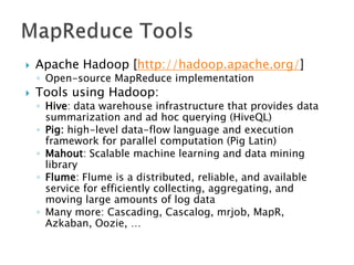 

Apache Hadoop [http://hadoop.apache.org/]
◦ Open-source MapReduce implementation



Tools using Hadoop:

◦ Hive: data warehouse infrastructure that provides data
summarization and ad hoc querying (HiveQL)
◦ Pig: high-level data-flow language and execution
framework for parallel computation (Pig Latin)
◦ Mahout: Scalable machine learning and data mining
library
◦ Flume: Flume is a distributed, reliable, and available
service for efficiently collecting, aggregating, and
moving large amounts of log data
◦ Many more: Cascading, Cascalog, mrjob, MapR,
Azkaban, Oozie, …

 