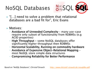 



“[…] need to solve a problem that relational
databases are a bad fit for”, Eric Evans
Motives:

◦ Avoidance of Unneeded Complexity – many use-case
require only subset of functionality from RDBMSs (e.g
ACID properties)
◦ High Throughput - some NoSQL databases offer
significantly higher throughput then RDBMSs
◦ Horizontal Scalability, Running on commodity hardware
◦ Avoidance of Expensive Object-Relational Mapping –
most NoSQL store simple data structures
◦ Compromising Reliability for Better Performance

Based on “NoSQL Databases”, Christof Strauch

http://www.christof-strauch.de/nosqldbs.pdf

 