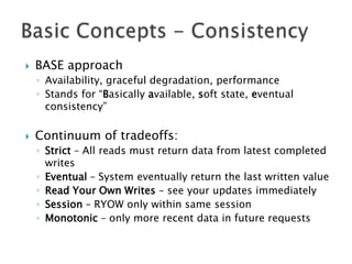 

BASE approach
◦ Availability, graceful degradation, performance
◦ Stands for “Basically available, soft state, eventual
consistency”



Continuum of tradeoffs:
◦ Strict – All reads must return data from latest completed
writes
◦ Eventual – System eventually return the last written value
◦ Read Your Own Writes – see your updates immediately
◦ Session – RYOW only within same session
◦ Monotonic – only more recent data in future requests

 