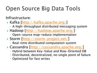 Infrastructure:
 Kafka [http://kafka.apache.org/]

◦ A high-throughput distributed messaging system



Hadoop [http://hadoop.apache.org/]

◦ Open-source map-reduce implementation



Storm [http://storm-project.net/]

◦ Real-time distributed computation system



Cassandra [http://cassandra.apache.org/]

◦ Hybrid between Key-Value and Row-Oriented DB
◦ Distributed, decentralized, no single point of failure
◦ Optimized for fast writes

 