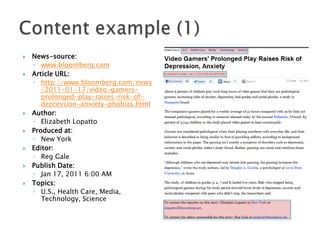 













News-source:
◦ www.bloomberg.com
Article URL:
◦ http://www.bloomberg.com/news
/2011-01-17/video-gamersprolonged-play-raises-risk-ofdepression-anxiety-phobias.html
Author:
◦ Elizabeth Lopatto
Produced at:
◦ New York
Editor:
◦ Reg Gale
Publish Date:
◦ Jan 17, 2011 6:00 AM
Topics:
◦ U.S., Health Care, Media,
Technology, Science

 