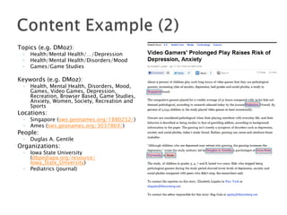 Topics (e.g. DMoz):
◦
◦
◦

Health/Mental Health/…/Depression
Health/Mental Health/Disorders/Mood
Games/Game Studies

Keywords (e.g. DMoz):
◦

Health, Mental Health, Disorders, Mood,
Games, Video Games, Depression,
Recreation, Browser Based, Game Studies,
Anxiety, Women, Society, Recreation and
Sports

Locations:
◦
◦

Singapore (sws.geonames.org/1880252/)
Ames (sws.geonames.org/3037869/)

◦

Duglas A. Gentile

◦

Iowa State University
(dbpediapa.org/resource/
Iowa_State_University)
Pediatrics (journal)

People:

Organizations:

◦

 