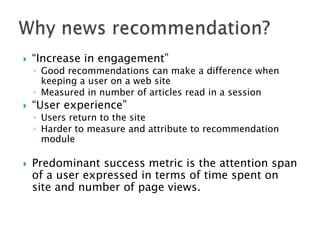 

“Increase in engagement”

◦ Good recommendations can make a difference when
keeping a user on a web site
◦ Measured in number of articles read in a session



“User experience”

◦ Users return to the site
◦ Harder to measure and attribute to recommendation
module



Predominant success metric is the attention span
of a user expressed in terms of time spent on
site and number of page views.

 
