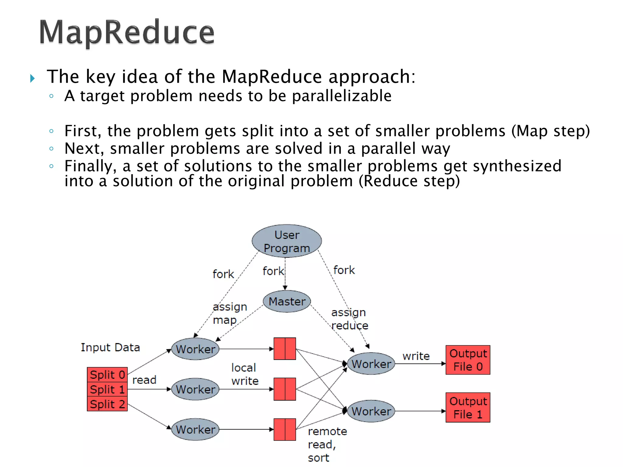    The key idea of the MapReduce approach:
    ◦ A target problem needs to be parallelizable

    ◦ First, the problem gets split into a set of smaller problems (Map step)
    ◦ Next, smaller problems are solved in a parallel way
    ◦ Finally, a set of solutions to the smaller problems get synthesized
      into a solution of the original problem (Reduce step)
 