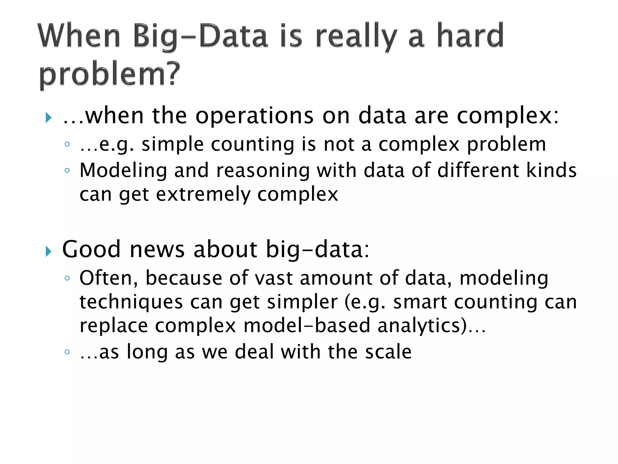    …when the operations on data are complex:
    ◦ …e.g. simple counting is not a complex problem
    ◦ Modeling and reasoning with data of different kinds
      can get extremely complex

   Good news about big-data:
    ◦ Often, because of vast amount of data, modeling
      techniques can get simpler (e.g. smart counting can
      replace complex model-based analytics)…
    ◦ …as long as we deal with the scale
 