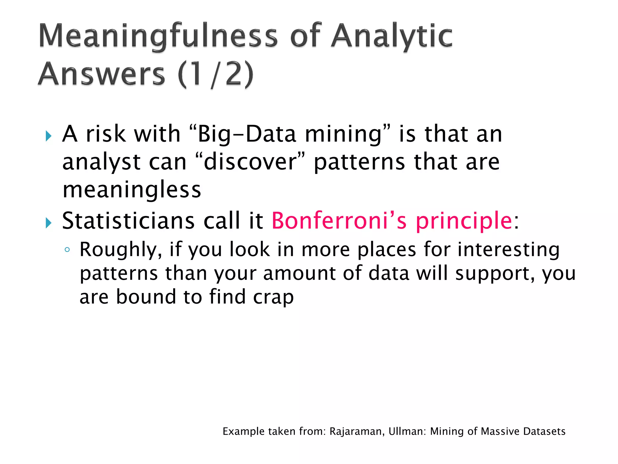    A risk with “Big-Data mining” is that an
    analyst can “discover” patterns that are
    meaningless
   Statisticians call it Bonferroni’s principle:
    ◦ Roughly, if you look in more places for interesting
      patterns than your amount of data will support, you
      are bound to find crap




                    Example taken from: Rajaraman, Ullman: Mining of Massive Datasets
 