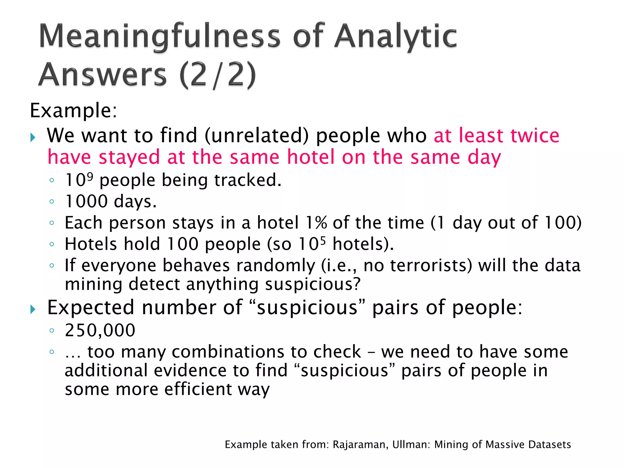 Example:
 We want to find (unrelated) people who at least twice
  have stayed at the same hotel on the same day
    ◦   109 people being tracked.
    ◦   1000 days.
    ◦   Each person stays in a hotel 1% of the time (1 day out of 100)
    ◦   Hotels hold 100 people (so 105 hotels).
    ◦   If everyone behaves randomly (i.e., no terrorists) will the data
        mining detect anything suspicious?
   Expected number of “suspicious” pairs of people:
    ◦ 250,000
    ◦ … too many combinations to check – we need to have some
      additional evidence to find “suspicious” pairs of people in
      some more efficient way


                           Example taken from: Rajaraman, Ullman: Mining of Massive Datasets
 