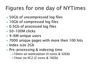  50Gb of uncompressed log files
 10Gb of compressed log files
 0.5Gb of processed log files
 50-100M clicks
 4-6M unique users
 7000 unique pages with more then 100 hits
 Index size 2Gb
 Pre-processing & indexing time
◦ ~10min on workstation (4 cores & 32Gb)
◦ ~1hour on EC2 (2 cores & 16Gb)
 