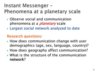  Observe social and communication
phenomena at a planetary scale
 Largest social network analyzed to date
Research questions:
 How does communication change with user
demographics (age, sex, language, country)?
 How does geography affect communication?
 What is the structure of the communication
network?
33
 