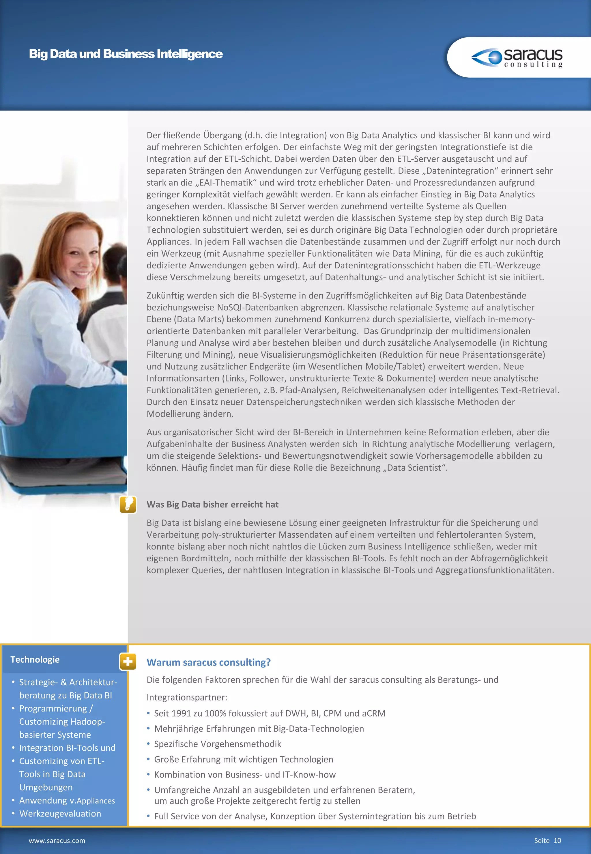 Technologie
BigDataund BusinessIntelligence
www.saracus.com Seite 10
• Strategie- & Architektur-
beratung zu Big Data BI
• Programmierung /
Customizing Hadoop-
basierter Systeme
• Integration BI-Tools und
• Customizing von ETL-
Tools in Big Data
Umgebungen
• Anwendung v.Appliances
• Werkzeugevaluation
Warum saracus consulting?
Die folgenden Faktoren sprechen für die Wahl der saracus consulting als Beratungs- und
Integrationspartner:
• Seit 1991 zu 100% fokussiert auf DWH, BI, CPM und aCRM
• Mehrjährige Erfahrungen mit Big-Data-Technologien
• Spezifische Vorgehensmethodik
• Große Erfahrung mit wichtigen Technologien
• Kombination von Business- und IT-Know-how
• Umfangreiche Anzahl an ausgebildeten und erfahrenen Beratern,
um auch große Projekte zeitgerecht fertig zu stellen
• Full Service von der Analyse, Konzeption über Systemintegration bis zum Betrieb
Der fließende Übergang (d.h. die Integration) von Big Data Analytics und klassischer BI kann und wird
auf mehreren Schichten erfolgen. Der einfachste Weg mit der geringsten Integrationstiefe ist die
Integration auf der ETL-Schicht. Dabei werden Daten über den ETL-Server ausgetauscht und auf
separaten Strängen den Anwendungen zur Verfügung gestellt. Diese „Datenintegration“ erinnert sehr
stark an die „EAI-Thematik“ und wird trotz erheblicher Daten- und Prozessredundanzen aufgrund
geringer Komplexität vielfach gewählt werden. Er kann als einfacher Einstieg in Big Data Analytics
angesehen werden. Klassische BI Server werden zunehmend verteilte Systeme als Quellen
konnektieren können und nicht zuletzt werden die klassischen Systeme step by step durch Big Data
Technologien substituiert werden, sei es durch originäre Big Data Technologien oder durch proprietäre
Appliances. In jedem Fall wachsen die Datenbestände zusammen und der Zugriff erfolgt nur noch durch
ein Werkzeug (mit Ausnahme spezieller Funktionalitäten wie Data Mining, für die es auch zukünftig
dedizierte Anwendungen geben wird). Auf der Datenintegrationsschicht haben die ETL-Werkzeuge
diese Verschmelzung bereits umgesetzt, auf Datenhaltungs- und analytischer Schicht ist sie initiiert.
Zukünftig werden sich die BI-Systeme in den Zugriffsmöglichkeiten auf Big Data Datenbestände
beziehungsweise NoSQl-Datenbanken abgrenzen. Klassische relationale Systeme auf analytischer
Ebene (Data Marts) bekommen zunehmend Konkurrenz durch spezialisierte, vielfach in-memory-
orientierte Datenbanken mit paralleler Verarbeitung. Das Grundprinzip der multidimensionalen
Planung und Analyse wird aber bestehen bleiben und durch zusätzliche Analysemodelle (in Richtung
Filterung und Mining), neue Visualisierungsmöglichkeiten (Reduktion für neue Präsentationsgeräte)
und Nutzung zusätzlicher Endgeräte (im Wesentlichen Mobile/Tablet) erweitert werden. Neue
Informationsarten (Links, Follower, unstrukturierte Texte & Dokumente) werden neue analytische
Funktionalitäten generieren, z.B. Pfad-Analysen, Reichweitenanalysen oder intelligentes Text-Retrieval.
Durch den Einsatz neuer Datenspeicherungstechniken werden sich klassische Methoden der
Modellierung ändern.
Aus organisatorischer Sicht wird der BI-Bereich in Unternehmen keine Reformation erleben, aber die
Aufgabeninhalte der Business Analysten werden sich in Richtung analytische Modellierung verlagern,
um die steigende Selektions- und Bewertungsnotwendigkeit sowie Vorhersagemodelle abbilden zu
können. Häufig findet man für diese Rolle die Bezeichnung „Data Scientist“.
Was Big Data bisher erreicht hat
Big Data ist bislang eine bewiesene Lösung einer geeigneten Infrastruktur für die Speicherung und
Verarbeitung poly-strukturierter Massendaten auf einem verteilten und fehlertoleranten System,
konnte bislang aber noch nicht nahtlos die Lücken zum Business Intelligence schließen, weder mit
eigenen Bordmitteln, noch mithilfe der klassischen BI-Tools. Es fehlt noch an der Abfragemöglichkeit
komplexer Queries, der nahtlosen Integration in klassische BI-Tools und Aggregationsfunktionalitäten.
 