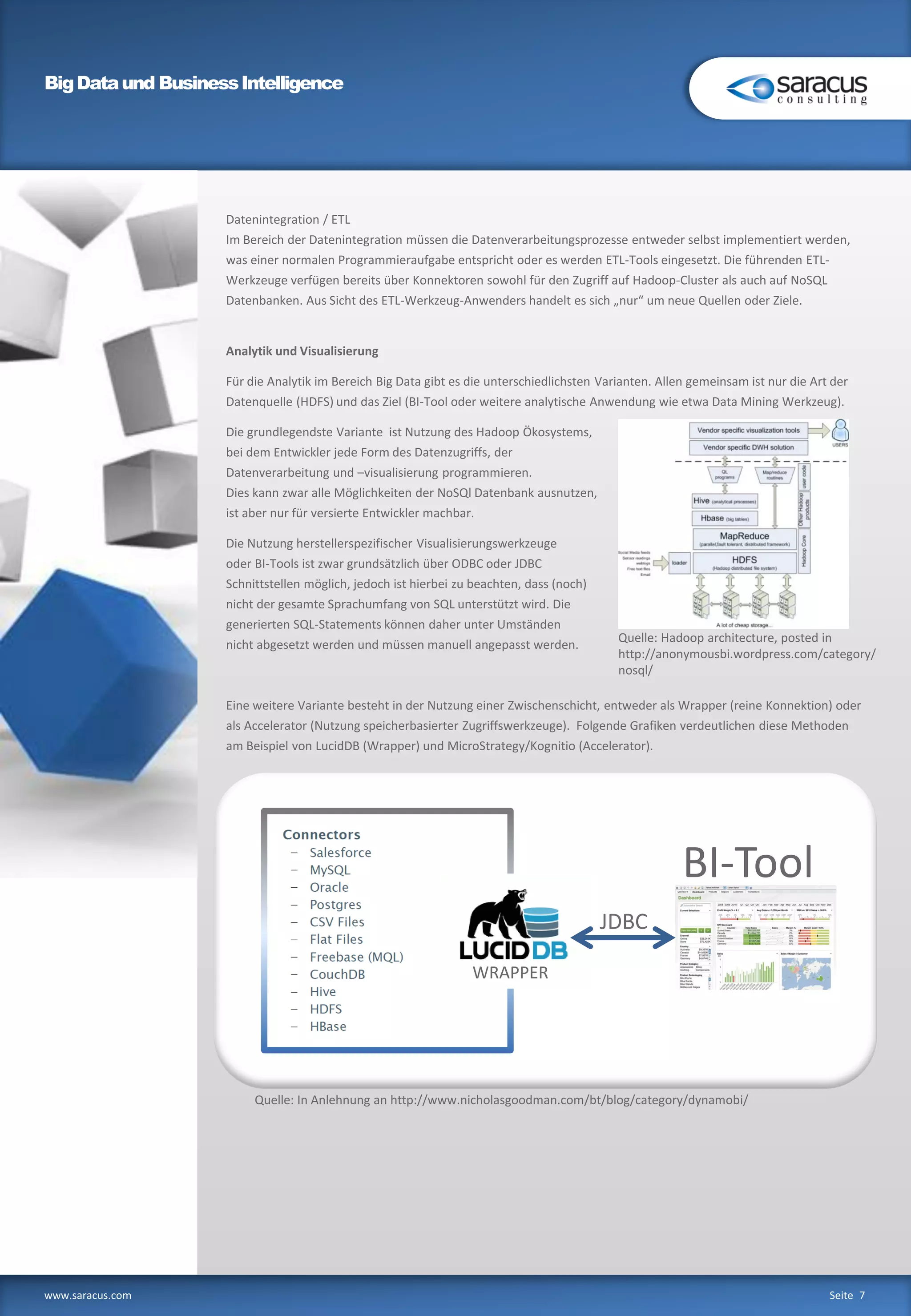 BigDataund BusinessIntelligence
www.saracus.com Seite 7
Datenintegration / ETL
Im Bereich der Datenintegration müssen die Datenverarbeitungsprozesse entweder selbst implementiert werden,
was einer normalen Programmieraufgabe entspricht oder es werden ETL-Tools eingesetzt. Die führenden ETL-
Werkzeuge verfügen bereits über Konnektoren sowohl für den Zugriff auf Hadoop-Cluster als auch auf NoSQL
Datenbanken. Aus Sicht des ETL-Werkzeug-Anwenders handelt es sich „nur“ um neue Quellen oder Ziele.
Analytik und Visualisierung
Für die Analytik im Bereich Big Data gibt es die unterschiedlichsten Varianten. Allen gemeinsam ist nur die Art der
Datenquelle (HDFS) und das Ziel (BI-Tool oder weitere analytische Anwendung wie etwa Data Mining Werkzeug).
Die grundlegendste Variante ist Nutzung des Hadoop Ökosystems,
bei dem Entwickler jede Form des Datenzugriffs, der
Datenverarbeitung und –visualisierung programmieren.
Dies kann zwar alle Möglichkeiten der NoSQl Datenbank ausnutzen,
ist aber nur für versierte Entwickler machbar.
Die Nutzung herstellerspezifischer Visualisierungswerkzeuge
oder BI-Tools ist zwar grundsätzlich über ODBC oder JDBC
Schnittstellen möglich, jedoch ist hierbei zu beachten, dass (noch)
nicht der gesamte Sprachumfang von SQL unterstützt wird. Die
generierten SQL-Statements können daher unter Umständen
nicht abgesetzt werden und müssen manuell angepasst werden.
Eine weitere Variante besteht in der Nutzung einer Zwischenschicht, entweder als Wrapper (reine Konnektion) oder
als Accelerator (Nutzung speicherbasierter Zugriffswerkzeuge). Folgende Grafiken verdeutlichen diese Methoden
am Beispiel von LucidDB (Wrapper) und MicroStrategy/Kognitio (Accelerator).
Services
WRAPPER
JDBC
BI-Tool
Quelle: In Anlehnung an http://www.nicholasgoodman.com/bt/blog/category/dynamobi/
Quelle: Hadoop architecture, posted in
http://anonymousbi.wordpress.com/category/
nosql/
 