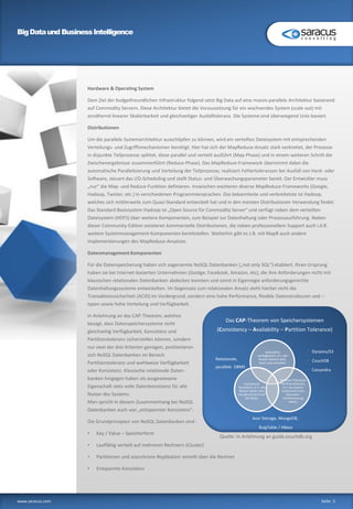 BigDataund BusinessIntelligence
www.saracus.com Seite 5
Hardware & Operating System
Dem Ziel der budgetfreundlichen Infrastruktur folgend setzt Big Data auf eine massiv parallele Architektur basierend
auf Commodity Servern. Diese Architektur bietet die Voraussetzung für ein wachsendes System (scale out) mit
annähernd linearer Skalierbarkeit und gleichzeitiger Ausfalltoleranz. Die Systeme sind überwiegend Unix-basiert.
Distributionen
Um die parallele Systemarchitektur ausschöpfen zu können, wird ein verteiltes Dateisystem mit entsprechenden
Verteilungs- und Zugriffsmechanismen benötigt. Hier hat sich der MapReduce-Ansatz stark verbreitet, der Prozesse
in disjunkte Teilprozesse splittet, diese parallel und verteilt ausführt (Map-Phase) und in einem weiteren Schritt die
Zwischenergebnisse zusammenführt (Reduce-Phase). Das MapReduce-Framework übernimmt dabei die
automatische Parallelisierung und Verteilung der Teilprozesse, realisiert Fehlertoleranzen bei Ausfall von Hard- oder
Software, steuert das I/O-Scheduling und stellt Status- und Überwachungsparameter bereit. Der Entwickler muss
„nur“ die Map- und Reduce-Funktion definieren. Inzwischen existieren diverse MapReduce-Frameworks (Google,
Hadoop, Twister, etc.) in verschiedenen Programmiersprachen. Das bekannteste und verbreitetste ist Hadoop,
welches sich mittlerweile zum Quasi-Standard entwickelt hat und in den meisten Distributionen Verwendung findet.
Das Standard Basissystem Hadoop ist „Open Source für Commodity Server“ und verfügt neben dem verteilten
Dateisystem (HDFS) über weitere Komponenten, zum Beispiel zur Datenhaltung oder Prozessausführung. Neben
dieser Community-Edition existieren kommerzielle Distributionen, die neben professionellem Support auch i.d.R.
weitere Systemmanagement-Komponenten bereitstellen. Weiterhin gibt es z.B. mit MapR auch andere
Implementierungen des MapReduce-Ansatzes.
Datenmanagement Komponenten
Für die Datenspeicherung haben sich sogenannte NoSQL Datenbanken („not only SQL“) etabliert. Ihren Ursprung
haben sie bei Internet-basierten Unternehmen (Goolge, Facebook, Amazon, etc), die ihre Anforderungen nicht mit
klassischen relationalen Datenbanken abdecken konnten und somit in Eigenregie anforderungsgerechte
Datenhaltungssysteme entwickelten. Im Gegensatz zum relationalen Ansatz steht hierbei nicht die
Transaktionssicherheit (ACID) im Vordergrund, sondern eine hohe Performance, flexible Datenstrukturen und –
typen sowie hohe Verteilung und Verfügbarkeit.
In Anlehnung an das CAP-Theorem, welches
besagt, dass Datenspeichersysteme nicht
gleichzeitig Verfügbarkeit, Konsistenz und
Partitionstoleranz sicherstellen können, sondern
nur zwei der drei Kriterien genügen, positionieren
sich NoSQL Datenbanken im Bereich
Partitionstoleranz und wahlweise Verfügbarkeit
oder Konsistenz. Klassische relationale Daten-
banken hingegen haben als ausgewiesene
Eigenschaft stets volle Datenkonsistenz für alle
Nutzer des Systems.
Man spricht in diesem Zusammenhang bei NoSQL
Datenbanken auch von „entspannter Konsistenz“.
Die Grundprinzipien von NoSQL Datenbanken sind :
• Key / Value – Speicherform
• Lauffähig verteilt auf mehreren Rechnern (Cluster)
• Partitionen und asynchrone Replikation verteilt über die Rechner
• Entspannte Konsistenz
Das CAP-Theorem von Speichersystemen
(Consistency – Availability – Partition Tolerance)
Availability
Verfügbarkeit, d.h. alle
Nutzer können stets
lesen und schreiben
Partition Tolerance
Partitionstoleranz,
d.h. das System
funktioniert trotz
Netzwerk-
Partitionierung
weiter
Consistency
Konsistenz, d.h. alle
Nutzer haben stets
die gleiche Sicht auf
die Daten
• Azur Storage, MongoDB,
• BuigTable / HBase
• Dynamo/S3
• CouchDB
• Cassandra
• Relationale,
parallele DBMS
Quelle: In Anlehnung an guide.couchdb.org
 